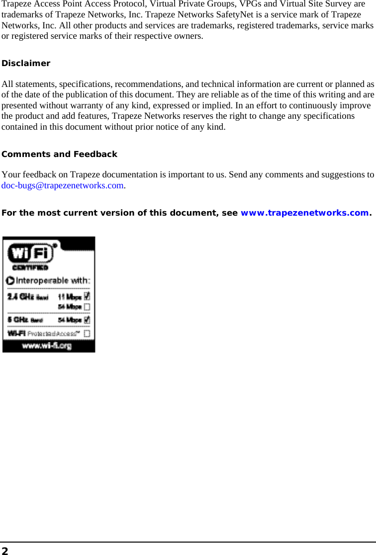    2  Trapeze Access Point Access Protocol, Virtual Private Groups, VPGs and Virtual Site Survey are trademarks of Trapeze Networks, Inc. Trapeze Networks SafetyNet is a service mark of Trapeze Networks, Inc. All other products and services are trademarks, registered trademarks, service marks or registered service marks of their respective owners. Disclaimer All statements, specifications, recommendations, and technical information are current or planned as of the date of the publication of this document. They are reliable as of the time of this writing and are presented without warranty of any kind, expressed or implied. In an effort to continuously improve the product and add features, Trapeze Networks reserves the right to change any specifications contained in this document without prior notice of any kind. Comments and Feedback Your feedback on Trapeze documentation is important to us. Send any comments and suggestions to doc-bugs@trapezenetworks.com. For the most current version of this document, see www.trapezenetworks.com.  