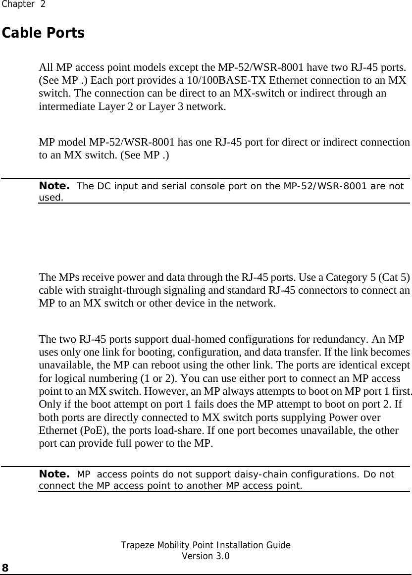  Chapter  2   Trapeze Mobility Point Installation Guide  Version 3.0 8    Cable Ports All MP access point models except the MP-52/WSR-8001 have two RJ-45 ports. (See MP .) Each port provides a 10/100BASE-TX Ethernet connection to an MX switch. The connection can be direct to an MX-switch or indirect through an intermediate Layer 2 or Layer 3 network.  MP model MP-52/WSR-8001 has one RJ-45 port for direct or indirect connection to an MX switch. (See MP .)   Note.  The DC input and serial console port on the MP-52/WSR-8001 are not used.   The MPs receive power and data through the RJ-45 ports. Use a Category 5 (Cat 5) cable with straight-through signaling and standard RJ-45 connectors to connect an MP to an MX switch or other device in the network.  The two RJ-45 ports support dual-homed configurations for redundancy. An MP uses only one link for booting, configuration, and data transfer. If the link becomes unavailable, the MP can reboot using the other link. The ports are identical except for logical numbering (1 or 2). You can use either port to connect an MP access point to an MX switch. However, an MP always attempts to boot on MP port 1 first. Only if the boot attempt on port 1 fails does the MP attempt to boot on port 2. If both ports are directly connected to MX switch ports supplying Power over Ethernet (PoE), the ports load-share. If one port becomes unavailable, the other port can provide full power to the MP.   Note.  MP  access points do not support daisy-chain configurations. Do not connect the MP access point to another MP access point. 