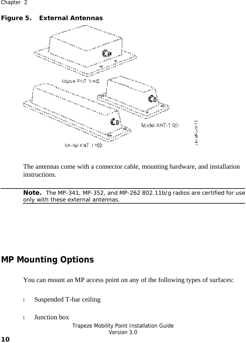  Chapter  2   Trapeze Mobility Point Installation Guide  Version 3.0 10    Figure 5. External Antennas  The antennas come with a connector cable, mounting hardware, and installation instructions.   Note.  The MP-341, MP-352, and MP-262 802.11b/g radios are certified for useonly with these external antennas.  MP Mounting Options You can mount an MP access point on any of the following types of surfaces:  l Suspended T-bar ceiling l Junction box 