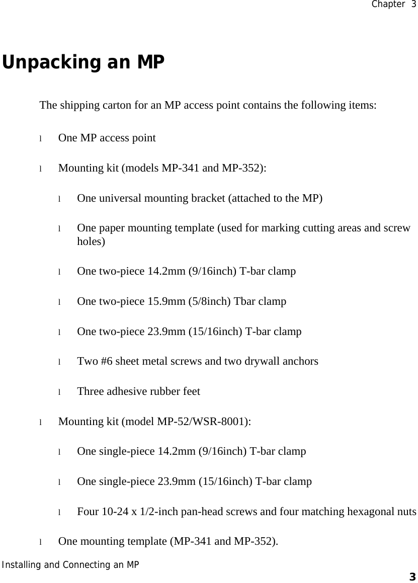  Chapter  3 Installing and Connecting an MP    3    Unpacking an MP The shipping carton for an MP access point contains the following items:  l One MP access point l Mounting kit (models MP-341 and MP-352): l One universal mounting bracket (attached to the MP)  l One paper mounting template (used for marking cutting areas and screw holes)  l One two-piece 14.2mm (9/16inch) T-bar clamp  l One two-piece 15.9mm (5/8inch) Tbar clamp l One two-piece 23.9mm (15/16inch) T-bar clamp l Two #6 sheet metal screws and two drywall anchors l Three adhesive rubber feet l Mounting kit (model MP-52/WSR-8001): l One single-piece 14.2mm (9/16inch) T-bar clamp  l One single-piece 23.9mm (15/16inch) T-bar clamp l Four 10-24 x 1/2-inch pan-head screws and four matching hexagonal nuts l One mounting template (MP-341 and MP-352).  