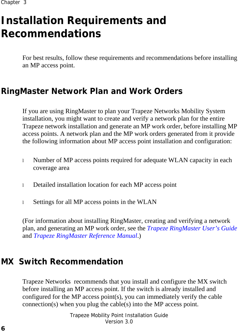  Chapter  3   Trapeze Mobility Point Installation Guide  Version 3.0 6    Installation Requirements and Recommendations For best results, follow these requirements and recommendations before installing an MP access point. RingMaster Network Plan and Work Orders If you are using RingMaster to plan your Trapeze Networks Mobility System installation, you might want to create and verify a network plan for the entire Trapeze network installation and generate an MP work order, before installing MP access points. A network plan and the MP work orders generated from it provide the following information about MP access point installation and configuration: l Number of MP access points required for adequate WLAN capacity in each coverage area l Detailed installation location for each MP access point l Settings for all MP access points in the WLAN (For information about installing RingMaster, creating and verifying a network plan, and generating an MP work order, see the Trapeze RingMaster User’s Guide and Trapeze RingMaster Reference Manual.) MX  Switch Recommendation Trapeze Networks  recommends that you install and configure the MX switch before installing an MP access point. If the switch is already installed and configured for the MP access point(s), you can immediately verify the cable connection(s) when you plug the cable(s) into the MP access point. 