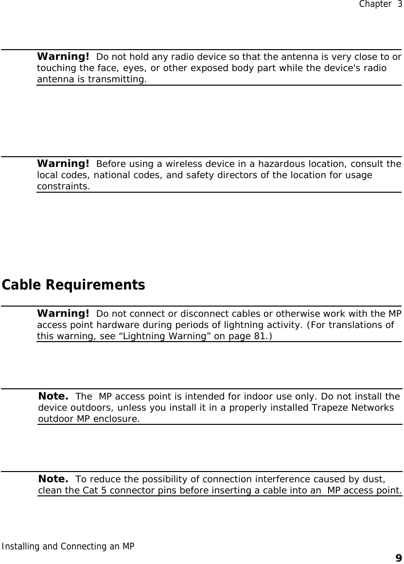  Chapter  3 Installing and Connecting an MP    9       Warning!  Do not hold any radio device so that the antenna is very close to ortouching the face, eyes, or other exposed body part while the device&apos;s radio antenna is transmitting.    Warning!  Before using a wireless device in a hazardous location, consult thelocal codes, national codes, and safety directors of the location for usage constraints.  Cable Requirements  Warning!  Do not connect or disconnect cables or otherwise work with the MPaccess point hardware during periods of lightning activity. (For translations of this warning, see “Lightning Warning” on page 81.)    Note.  The  MP access point is intended for indoor use only. Do not install the device outdoors, unless you install it in a properly installed Trapeze Networks outdoor MP enclosure.     Note.  To reduce the possibility of connection interference caused by dust, clean the Cat 5 connector pins before inserting a cable into an  MP access point.