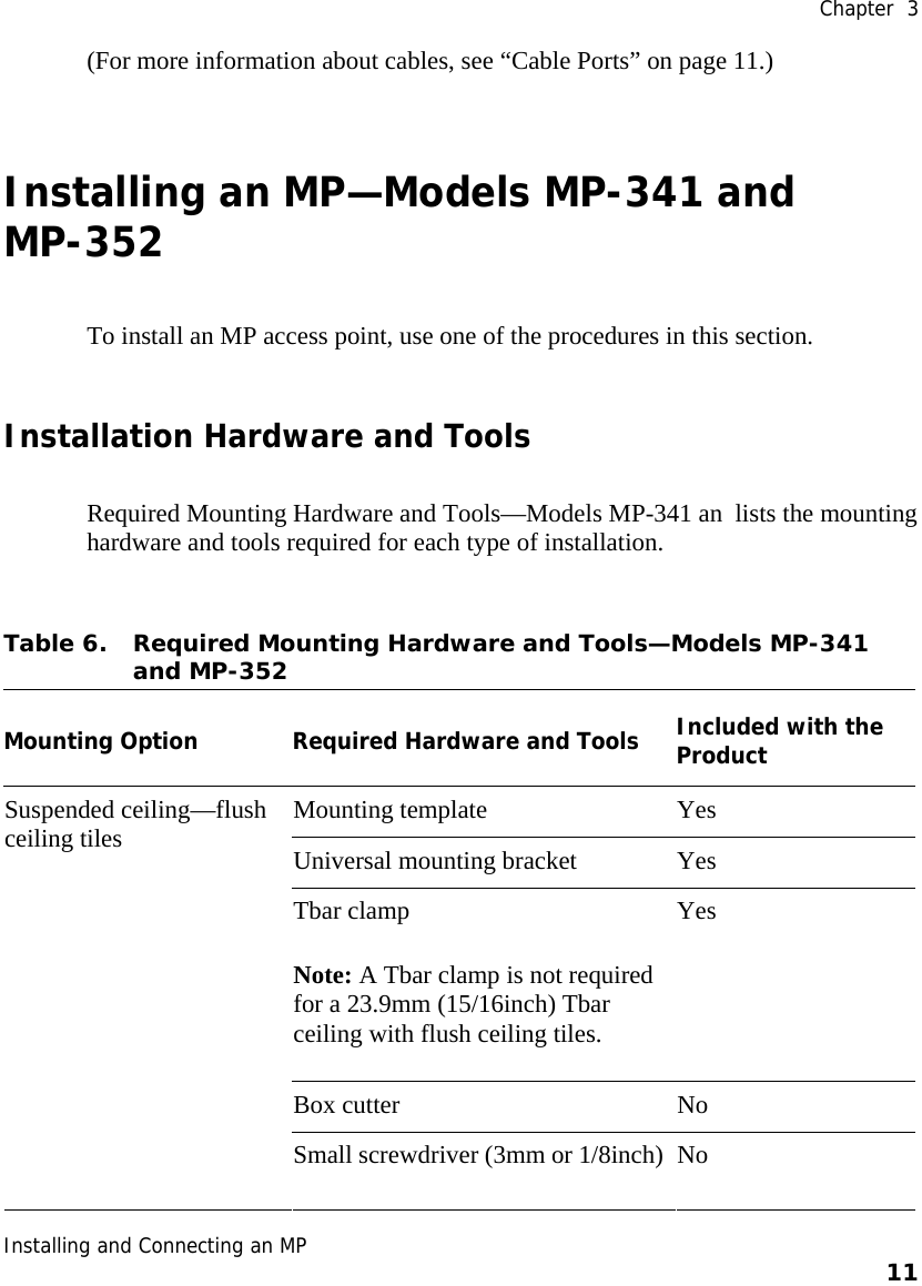 Chapter  3 Installing and Connecting an MP    11    (For more information about cables, see “Cable Ports” on page 11.) Installing an MP—Models MP-341 and MP-352 To install an MP access point, use one of the procedures in this section. Installation Hardware and Tools Required Mounting Hardware and Tools—Models MP-341 an  lists the mounting hardware and tools required for each type of installation. Table 6. Required Mounting Hardware and Tools—Models MP-341 and MP-352   Mounting Option Required Hardware and Tools Included with the Product Mounting template  Yes Universal mounting bracket  Yes Tbar clamp Note: A Tbar clamp is not required for a 23.9mm (15/16inch) Tbar ceiling with flush ceiling tiles. Yes Box cutter  No Suspended ceiling—flush ceiling tiles Small screwdriver (3mm or 1/8inch) No 