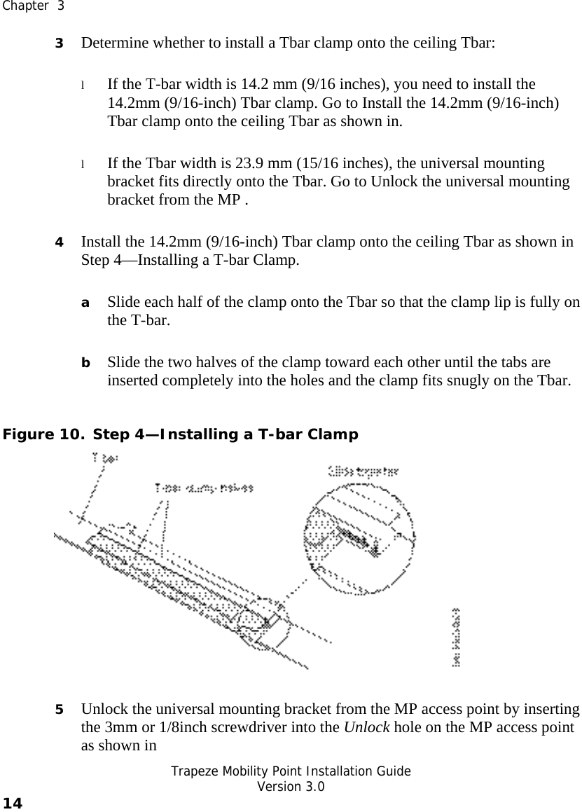  Chapter  3   Trapeze Mobility Point Installation Guide  Version 3.0 14    3 Determine whether to install a Tbar clamp onto the ceiling Tbar: l If the T-bar width is 14.2 mm (9/16 inches), you need to install the 14.2mm (9/16-inch) Tbar clamp. Go to Install the 14.2mm (9/16-inch) Tbar clamp onto the ceiling Tbar as shown in. l If the Tbar width is 23.9 mm (15/16 inches), the universal mounting bracket fits directly onto the Tbar. Go to Unlock the universal mounting bracket from the MP .    4 Install the 14.2mm (9/16-inch) Tbar clamp onto the ceiling Tbar as shown in Step 4—Installing a T-bar Clamp.  a Slide each half of the clamp onto the Tbar so that the clamp lip is fully on the T-bar.  b Slide the two halves of the clamp toward each other until the tabs are inserted completely into the holes and the clamp fits snugly on the Tbar. Figure 10. Step 4—Installing a T-bar Clamp  5 Unlock the universal mounting bracket from the MP access point by inserting the 3mm or 1/8inch screwdriver into the Unlock hole on the MP access point as shown in 