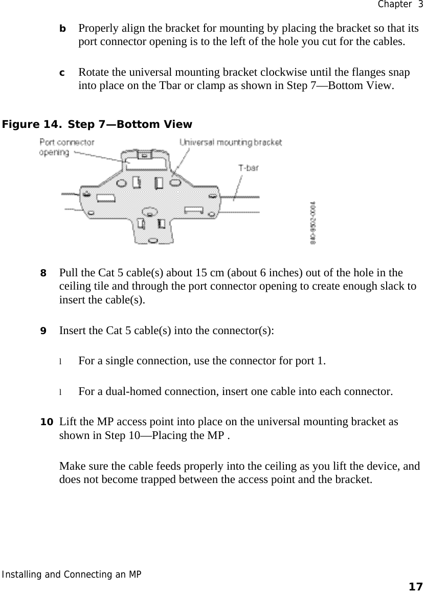  Chapter  3 Installing and Connecting an MP    17    b Properly align the bracket for mounting by placing the bracket so that its port connector opening is to the left of the hole you cut for the cables.   c Rotate the universal mounting bracket clockwise until the flanges snap into place on the Tbar or clamp as shown in Step 7—Bottom View. Figure 14. Step 7—Bottom View  8 Pull the Cat 5 cable(s) about 15 cm (about 6 inches) out of the hole in the ceiling tile and through the port connector opening to create enough slack to insert the cable(s).  9 Insert the Cat 5 cable(s) into the connector(s): l For a single connection, use the connector for port 1. l For a dual-homed connection, insert one cable into each connector.  10 Lift the MP access point into place on the universal mounting bracket as shown in Step 10—Placing the MP .  Make sure the cable feeds properly into the ceiling as you lift the device, and does not become trapped between the access point and the bracket. 