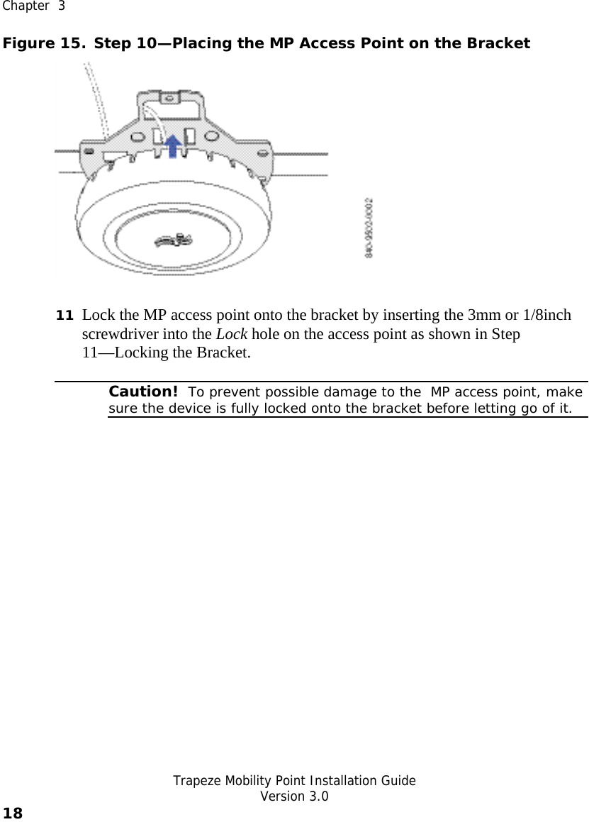  Chapter  3   Trapeze Mobility Point Installation Guide  Version 3.0 18    Figure 15. Step 10—Placing the MP Access Point on the Bracket  11 Lock the MP access point onto the bracket by inserting the 3mm or 1/8inch screwdriver into the Lock hole on the access point as shown in Step 11—Locking the Bracket.  Caution!  To prevent possible damage to the  MP access point, make sure the device is fully locked onto the bracket before letting go of it.  