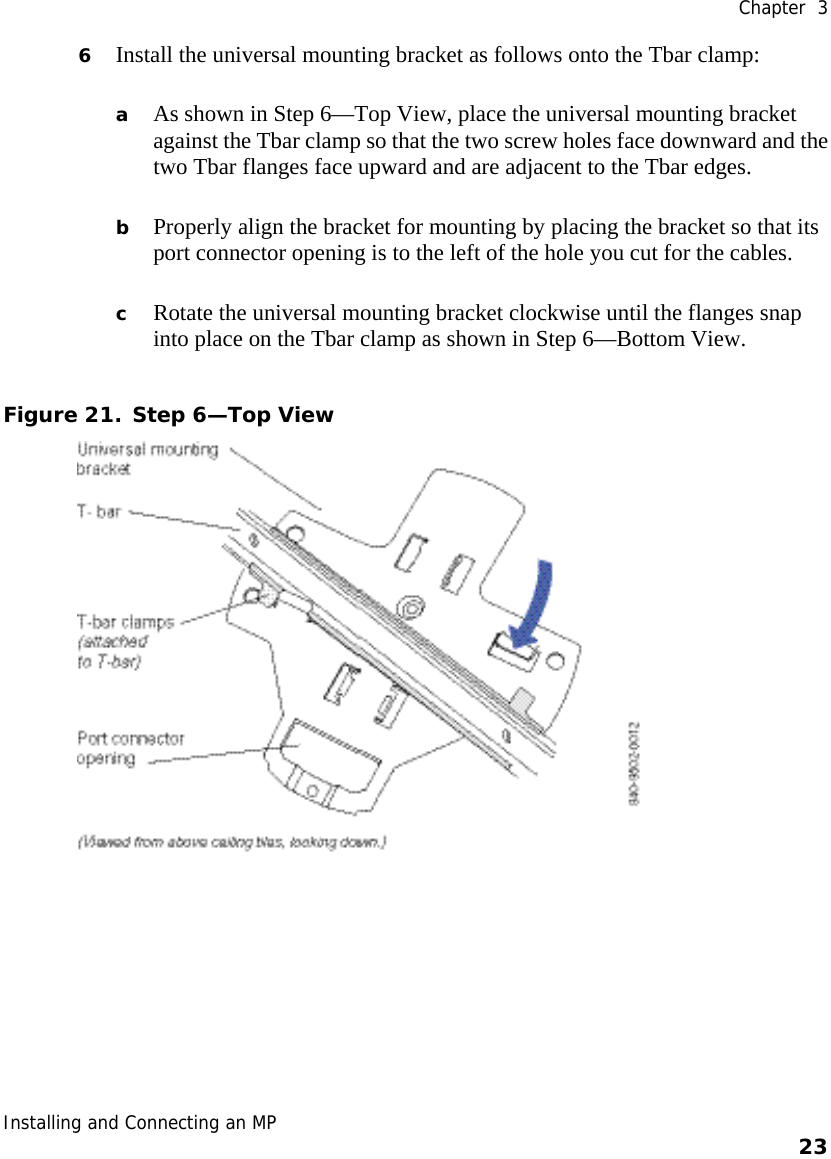  Chapter  3 Installing and Connecting an MP    23    6 Install the universal mounting bracket as follows onto the Tbar clamp:   a As shown in Step 6—Top View, place the universal mounting bracket against the Tbar clamp so that the two screw holes face downward and the two Tbar flanges face upward and are adjacent to the Tbar edges.  b Properly align the bracket for mounting by placing the bracket so that its port connector opening is to the left of the hole you cut for the cables.   c Rotate the universal mounting bracket clockwise until the flanges snap into place on the Tbar clamp as shown in Step 6—Bottom View. Figure 21. Step 6—Top View  