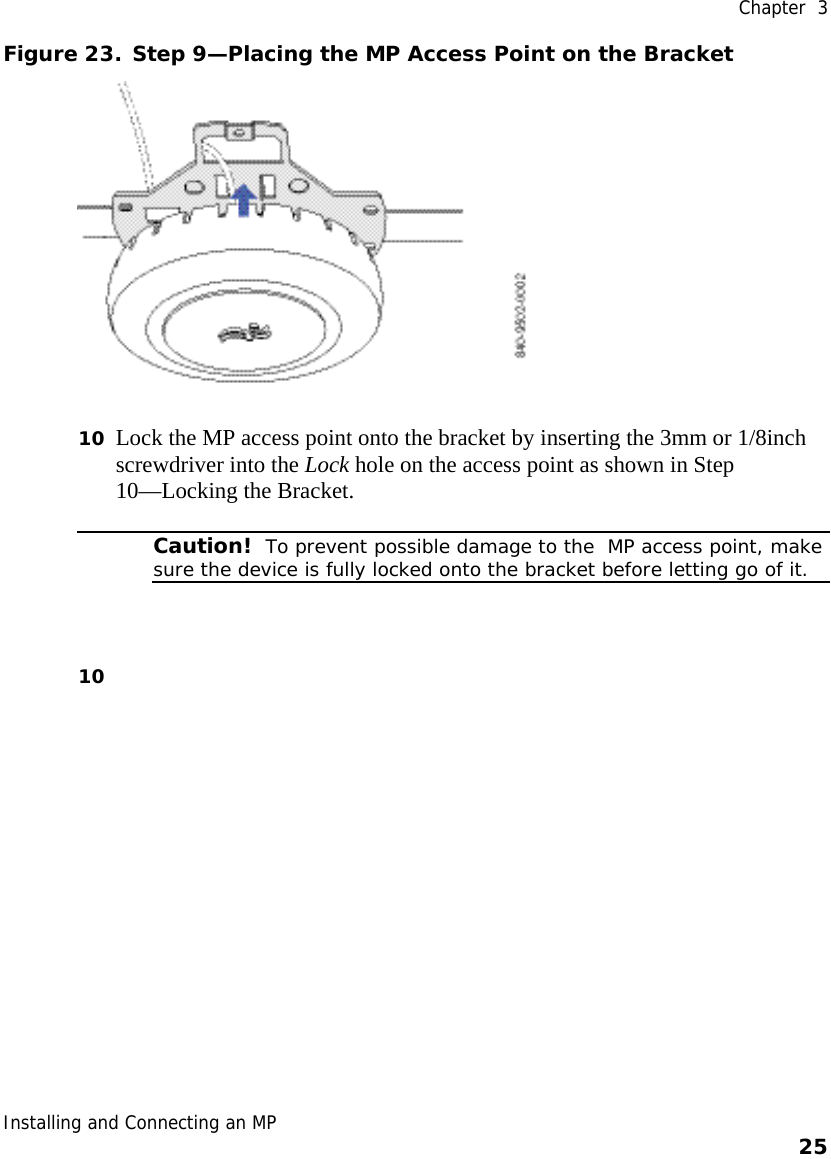  Chapter  3 Installing and Connecting an MP    25    Figure 23. Step 9—Placing the MP Access Point on the Bracket  10 Lock the MP access point onto the bracket by inserting the 3mm or 1/8inch screwdriver into the Lock hole on the access point as shown in Step 10—Locking the Bracket.   Caution!  To prevent possible damage to the  MP access point, make sure the device is fully locked onto the bracket before letting go of it. 10  