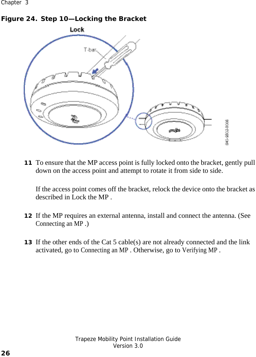  Chapter  3   Trapeze Mobility Point Installation Guide  Version 3.0 26    Figure 24. Step 10—Locking the Bracket  11 To ensure that the MP access point is fully locked onto the bracket, gently pull down on the access point and attempt to rotate it from side to side. If the access point comes off the bracket, relock the device onto the bracket as described in Lock the MP . 12 If the MP requires an external antenna, install and connect the antenna. (See Connecting an MP .) 13 If the other ends of the Cat 5 cable(s) are not already connected and the link activated, go to Connecting an MP . Otherwise, go to Verifying MP . 