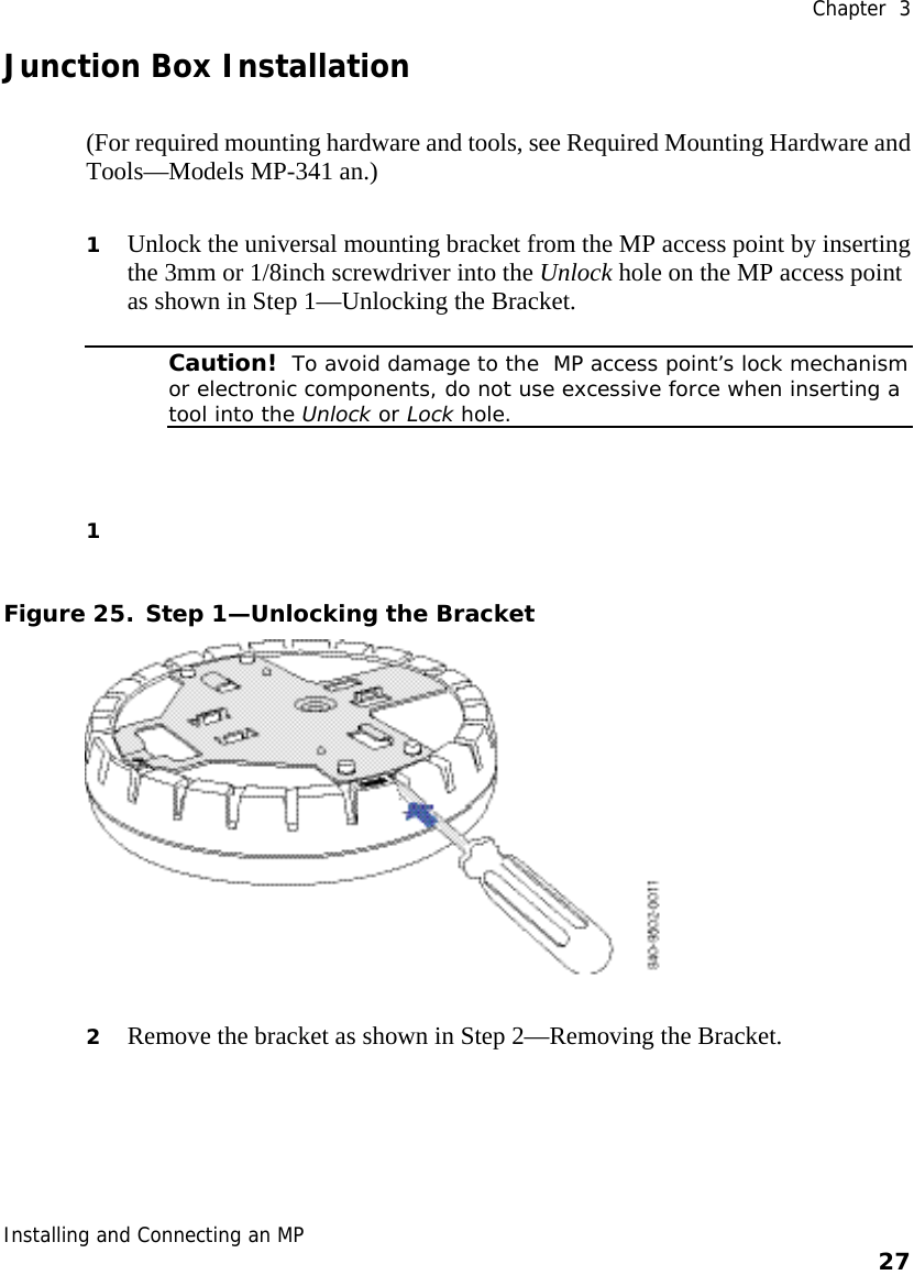  Chapter  3 Installing and Connecting an MP    27    Junction Box Installation (For required mounting hardware and tools, see Required Mounting Hardware and Tools—Models MP-341 an.) 1 Unlock the universal mounting bracket from the MP access point by inserting the 3mm or 1/8inch screwdriver into the Unlock hole on the MP access point as shown in Step 1—Unlocking the Bracket.  Caution!  To avoid damage to the  MP access point’s lock mechanism or electronic components, do not use excessive force when inserting a tool into the Unlock or Lock hole.  1  Figure 25. Step 1—Unlocking the Bracket  2 Remove the bracket as shown in Step 2—Removing the Bracket. 