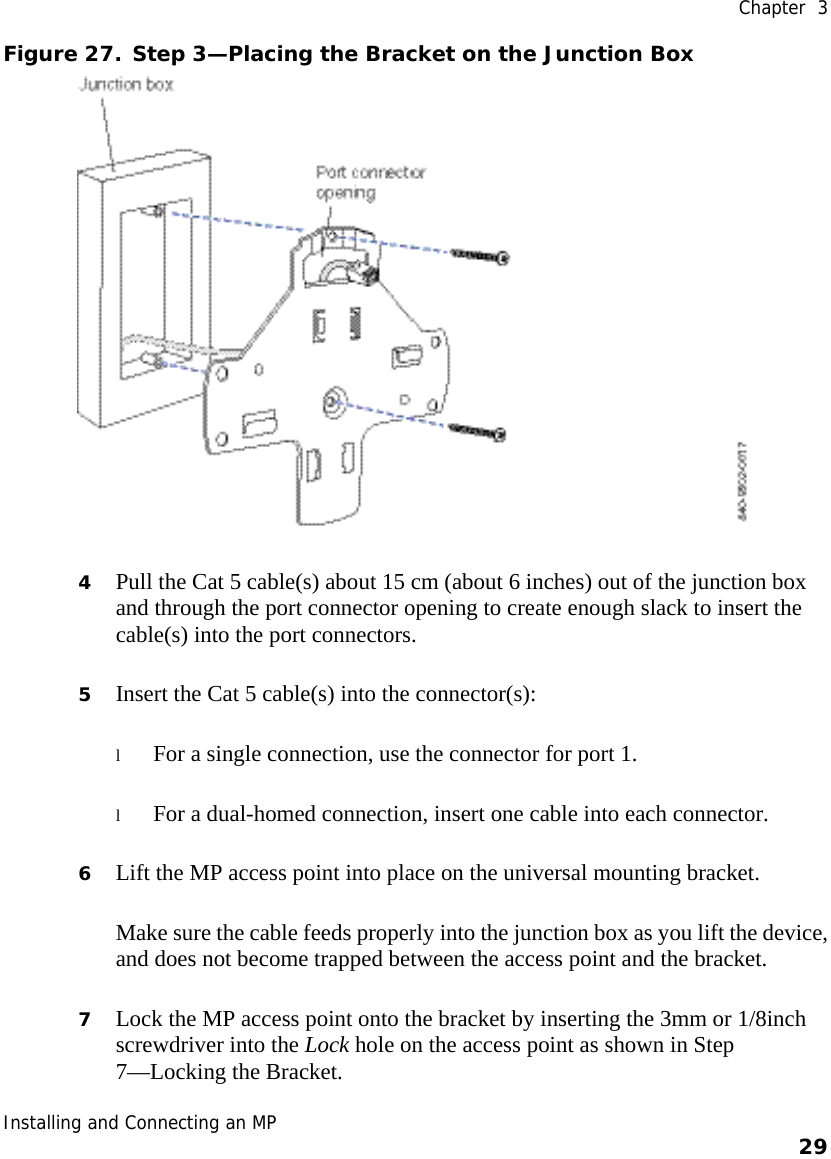  Chapter  3 Installing and Connecting an MP    29    Figure 27. Step 3—Placing the Bracket on the Junction Box  4 Pull the Cat 5 cable(s) about 15 cm (about 6 inches) out of the junction box and through the port connector opening to create enough slack to insert the cable(s) into the port connectors.  5 Insert the Cat 5 cable(s) into the connector(s):  l For a single connection, use the connector for port 1. l For a dual-homed connection, insert one cable into each connector.  6 Lift the MP access point into place on the universal mounting bracket.  Make sure the cable feeds properly into the junction box as you lift the device, and does not become trapped between the access point and the bracket. 7 Lock the MP access point onto the bracket by inserting the 3mm or 1/8inch screwdriver into the Lock hole on the access point as shown in Step 7—Locking the Bracket.  