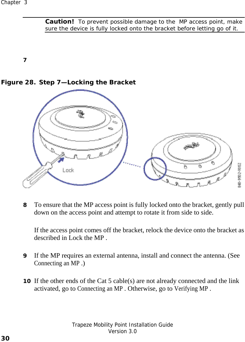  Chapter  3   Trapeze Mobility Point Installation Guide  Version 3.0 30     Caution!  To prevent possible damage to the  MP access point, make sure the device is fully locked onto the bracket before letting go of it. 7  Figure 28. Step 7—Locking the Bracket  8 To ensure that the MP access point is fully locked onto the bracket, gently pull down on the access point and attempt to rotate it from side to side. If the access point comes off the bracket, relock the device onto the bracket as described in Lock the MP . 9 If the MP requires an external antenna, install and connect the antenna. (See Connecting an MP .) 10 If the other ends of the Cat 5 cable(s) are not already connected and the link activated, go to Connecting an MP . Otherwise, go to Verifying MP . 