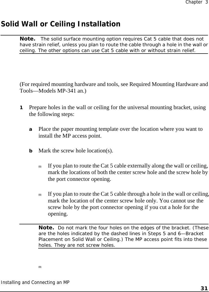  Chapter  3 Installing and Connecting an MP    31    Solid Wall or Ceiling Installation  Note.   The solid surface mounting option requires Cat 5 cable that does not have strain relief, unless you plan to route the cable through a hole in the wall orceiling. The other options can use Cat 5 cable with or without strain relief.  (For required mounting hardware and tools, see Required Mounting Hardware and Tools—Models MP-341 an.) 1 Prepare holes in the wall or ceiling for the universal mounting bracket, using the following steps:   a Place the paper mounting template over the location where you want to install the MP access point. b Mark the screw hole location(s). m If you plan to route the Cat 5 cable externally along the wall or ceiling, mark the locations of both the center screw hole and the screw hole by the port connector opening.  m If you plan to route the Cat 5 cable through a hole in the wall or ceiling, mark the location of the center screw hole only. You cannot use the screw hole by the port connector opening if you cut a hole for the opening.   Note.  Do not mark the four holes on the edges of the bracket. (Theseare the holes indicated by the dashed lines in Steps 5 and 6—Bracket Placement on Solid Wall or Ceiling.) The MP access point fits into these holes. They are not screw holes. m  