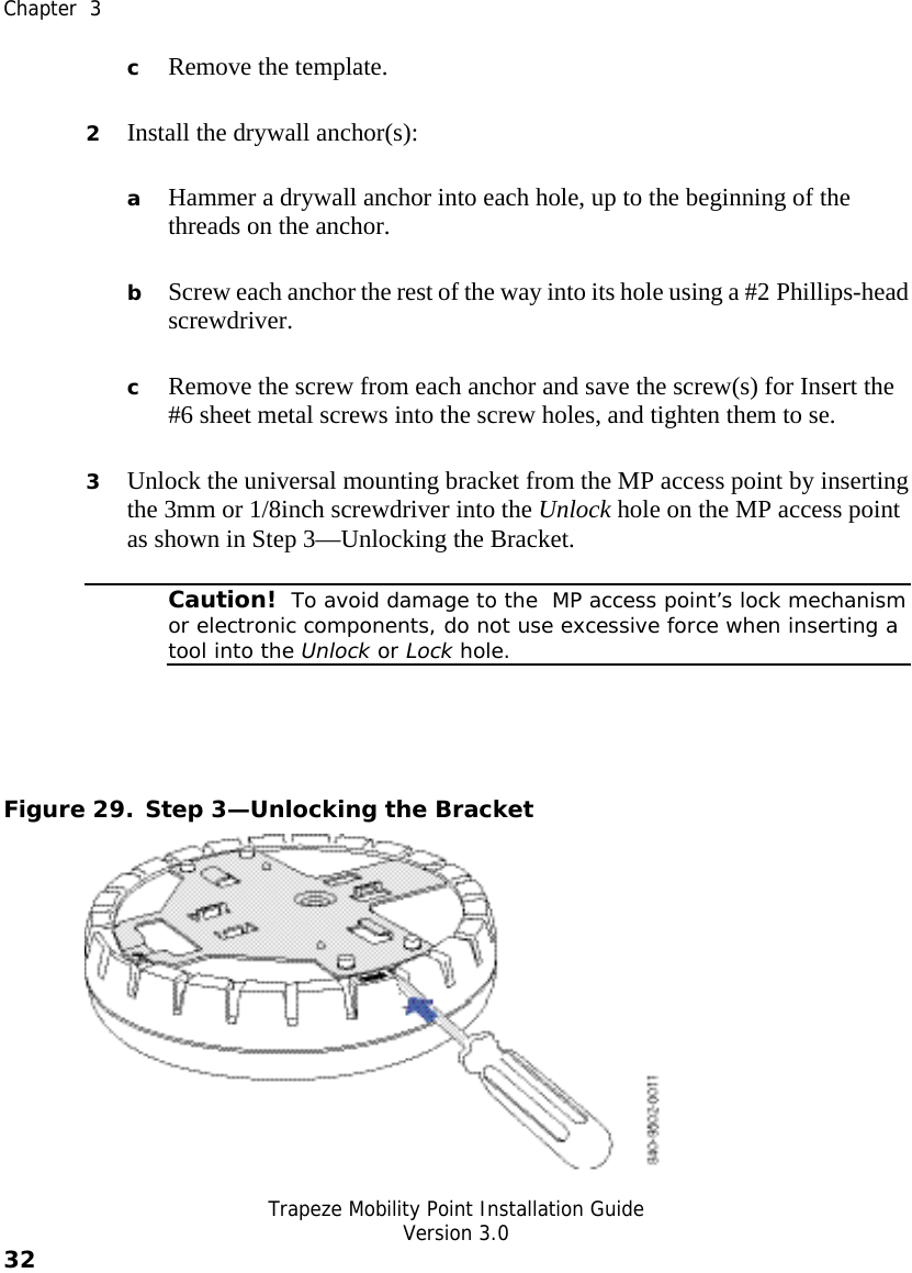  Chapter  3   Trapeze Mobility Point Installation Guide  Version 3.0 32    c Remove the template. 2 Install the drywall anchor(s): a Hammer a drywall anchor into each hole, up to the beginning of the threads on the anchor. b Screw each anchor the rest of the way into its hole using a #2 Phillips-head screwdriver. c Remove the screw from each anchor and save the screw(s) for Insert the #6 sheet metal screws into the screw holes, and tighten them to se. 3 Unlock the universal mounting bracket from the MP access point by inserting the 3mm or 1/8inch screwdriver into the Unlock hole on the MP access point as shown in Step 3—Unlocking the Bracket.  Caution!  To avoid damage to the  MP access point’s lock mechanism or electronic components, do not use excessive force when inserting a tool into the Unlock or Lock hole.   Figure 29. Step 3—Unlocking the Bracket  