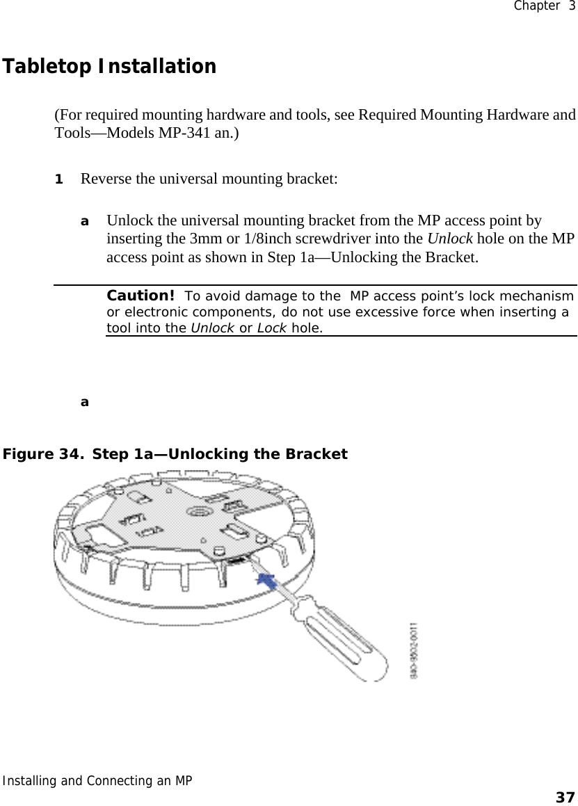  Chapter  3 Installing and Connecting an MP    37    Tabletop Installation (For required mounting hardware and tools, see Required Mounting Hardware and Tools—Models MP-341 an.) 1 Reverse the universal mounting bracket:   a Unlock the universal mounting bracket from the MP access point by inserting the 3mm or 1/8inch screwdriver into the Unlock hole on the MP access point as shown in Step 1a—Unlocking the Bracket.  Caution!  To avoid damage to the  MP access point’s lock mechanism or electronic components, do not use excessive force when inserting a tool into the Unlock or Lock hole.  a  Figure 34. Step 1a—Unlocking the Bracket  