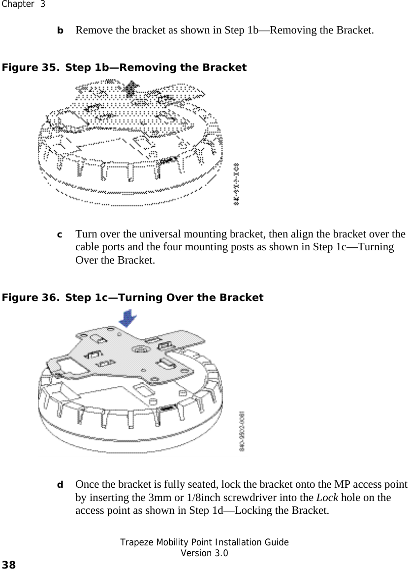  Chapter  3   Trapeze Mobility Point Installation Guide  Version 3.0 38    b Remove the bracket as shown in Step 1b—Removing the Bracket. Figure 35. Step 1b—Removing the Bracket  c Turn over the universal mounting bracket, then align the bracket over the cable ports and the four mounting posts as shown in Step 1c—Turning Over the Bracket. Figure 36. Step 1c—Turning Over the Bracket  d Once the bracket is fully seated, lock the bracket onto the MP access point by inserting the 3mm or 1/8inch screwdriver into the Lock hole on the access point as shown in Step 1d—Locking the Bracket. 