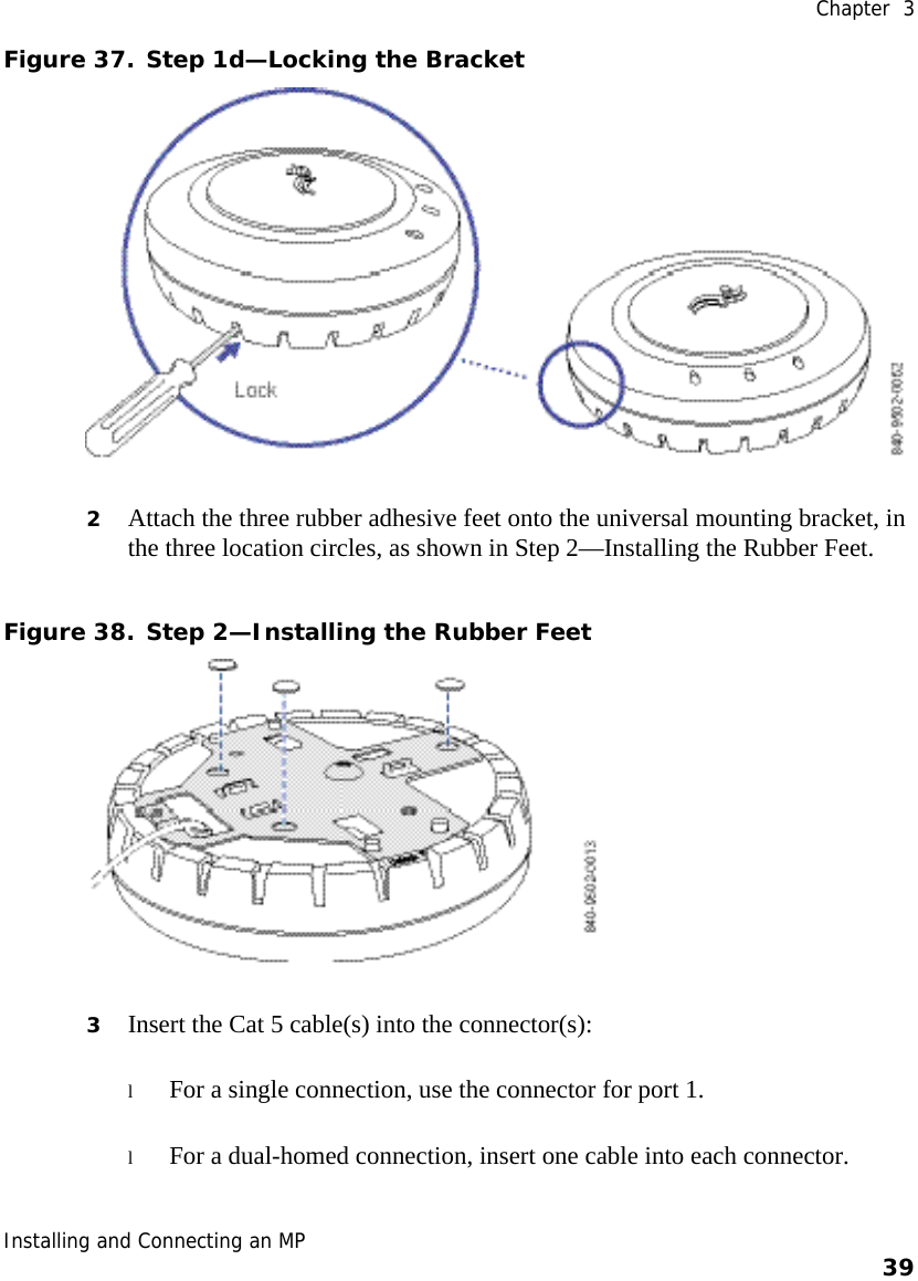  Chapter  3 Installing and Connecting an MP    39    Figure 37. Step 1d—Locking the Bracket  2 Attach the three rubber adhesive feet onto the universal mounting bracket, in the three location circles, as shown in Step 2—Installing the Rubber Feet.  Figure 38. Step 2—Installing the Rubber Feet  3 Insert the Cat 5 cable(s) into the connector(s): l For a single connection, use the connector for port 1. l For a dual-homed connection, insert one cable into each connector.  