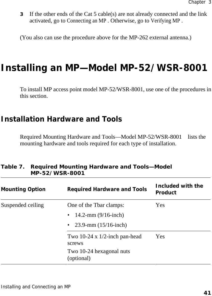  Chapter  3 Installing and Connecting an MP    41    3 If the other ends of the Cat 5 cable(s) are not already connected and the link activated, go to Connecting an MP . Otherwise, go to Verifying MP . (You also can use the procedure above for the MP-262 external antenna.) Installing an MP—Model MP-52/WSR-8001 To install MP access point model MP-52/WSR-8001, use one of the procedures in this section. Installation Hardware and Tools Required Mounting Hardware and Tools—Model MP-52/WSR-8001    lists the mounting hardware and tools required for each type of installation. Table 7. Required Mounting Hardware and Tools—Model MP-52/WSR-8001   Mounting Option Required Hardware and Tools Included with the Product One of the Tbar clamps: • 14.2-mm (9/16-inch) • 23.9-mm (15/16-inch) Yes Suspended ceiling Two 10-24 x 1/2-inch pan-head screws  Two 10-24 hexagonal nuts (optional) Yes 