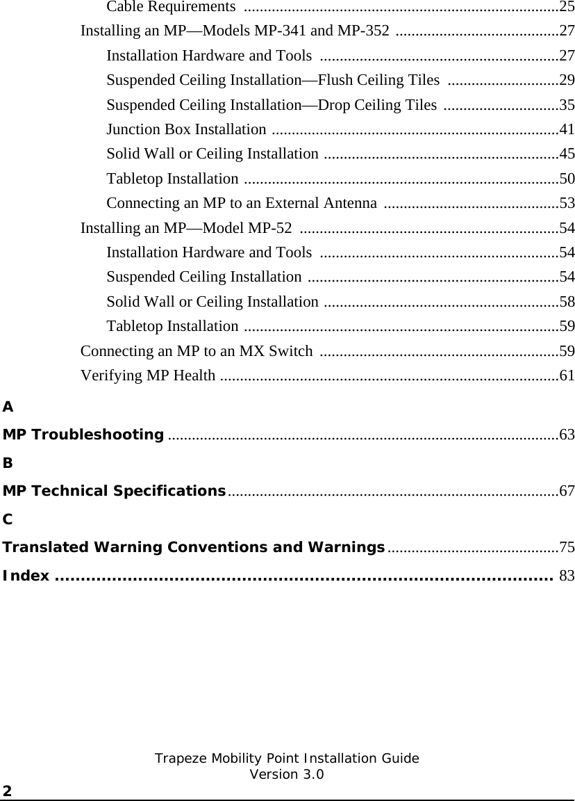   Trapeze Mobility Point Installation Guide  Version 3.0 2    Cable Requirements  ...............................................................................25 Installing an MP—Models MP-341 and MP-352 .........................................27 Installation Hardware and Tools  ............................................................27 Suspended Ceiling Installation—Flush Ceiling Tiles  ............................29 Suspended Ceiling Installation—Drop Ceiling Tiles .............................35 Junction Box Installation ........................................................................41 Solid Wall or Ceiling Installation ...........................................................45 Tabletop Installation ...............................................................................50 Connecting an MP to an External Antenna ............................................53 Installing an MP—Model MP-52  .................................................................54 Installation Hardware and Tools  ............................................................54 Suspended Ceiling Installation ...............................................................54 Solid Wall or Ceiling Installation ...........................................................58 Tabletop Installation ...............................................................................59 Connecting an MP to an MX Switch ............................................................59 Verifying MP Health .....................................................................................61 A MP Troubleshooting ..................................................................................................63 B MP Technical Specifications...................................................................................67 C Translated Warning Conventions and Warnings...........................................75 Index ................................................................................................ 83 