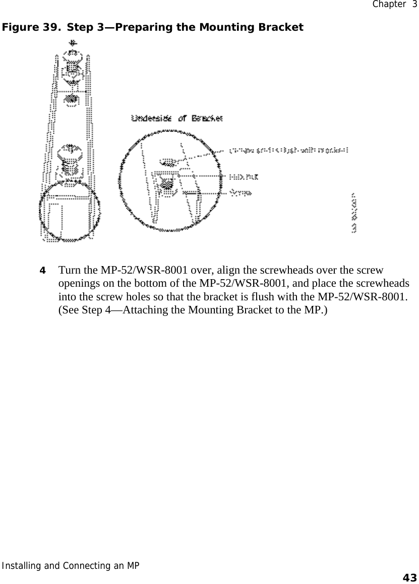  Chapter  3 Installing and Connecting an MP    43    Figure 39. Step 3—Preparing the Mounting Bracket  4 Turn the MP-52/WSR-8001 over, align the screwheads over the screw openings on the bottom of the MP-52/WSR-8001, and place the screwheads into the screw holes so that the bracket is flush with the MP-52/WSR-8001. (See Step 4—Attaching the Mounting Bracket to the MP.) 