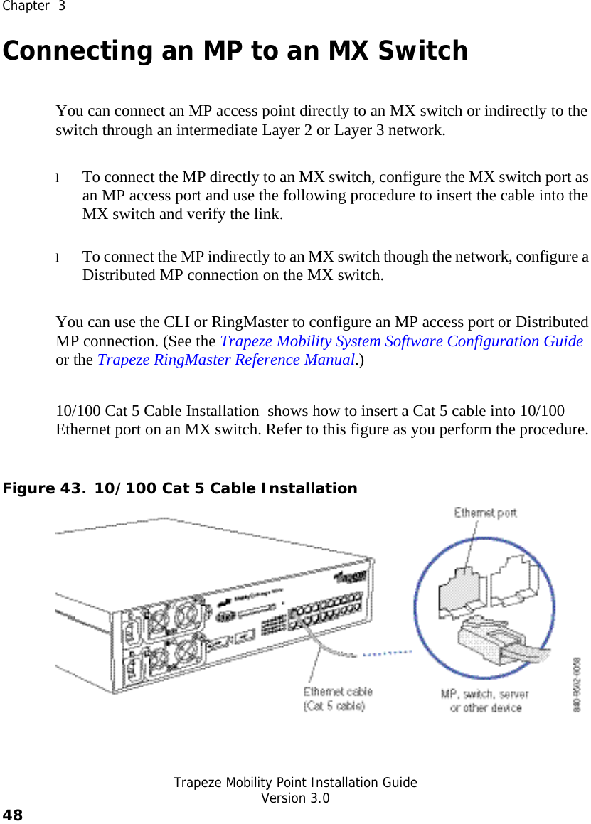  Chapter  3   Trapeze Mobility Point Installation Guide  Version 3.0 48    Connecting an MP to an MX Switch You can connect an MP access point directly to an MX switch or indirectly to the switch through an intermediate Layer 2 or Layer 3 network.  l To connect the MP directly to an MX switch, configure the MX switch port as an MP access port and use the following procedure to insert the cable into the MX switch and verify the link.  l To connect the MP indirectly to an MX switch though the network, configure a Distributed MP connection on the MX switch.  You can use the CLI or RingMaster to configure an MP access port or Distributed MP connection. (See the Trapeze Mobility System Software Configuration Guide or the Trapeze RingMaster Reference Manual.) 10/100 Cat 5 Cable Installation  shows how to insert a Cat 5 cable into 10/100 Ethernet port on an MX switch. Refer to this figure as you perform the procedure.  Figure 43. 10/100 Cat 5 Cable Installation  