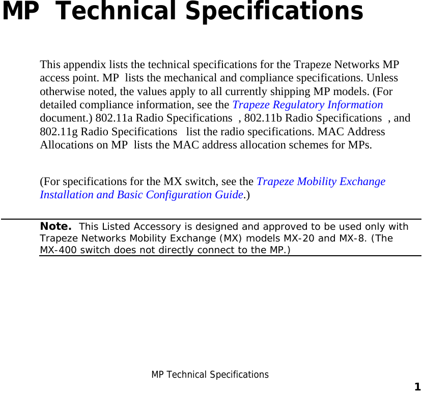  B MP Technical Specifications    1    B MP  Technical Specifications This appendix lists the technical specifications for the Trapeze Networks MP access point. MP  lists the mechanical and compliance specifications. Unless otherwise noted, the values apply to all currently shipping MP models. (For detailed compliance information, see the Trapeze Regulatory Information document.) 802.11a Radio Specifications  , 802.11b Radio Specifications  , and 802.11g Radio Specifications   list the radio specifications. MAC Address Allocations on MP  lists the MAC address allocation schemes for MPs. (For specifications for the MX switch, see the Trapeze Mobility Exchange Installation and Basic Configuration Guide.)   Note.  This Listed Accessory is designed and approved to be used only with Trapeze Networks Mobility Exchange (MX) models MX-20 and MX-8. (The MX-400 switch does not directly connect to the MP.)   