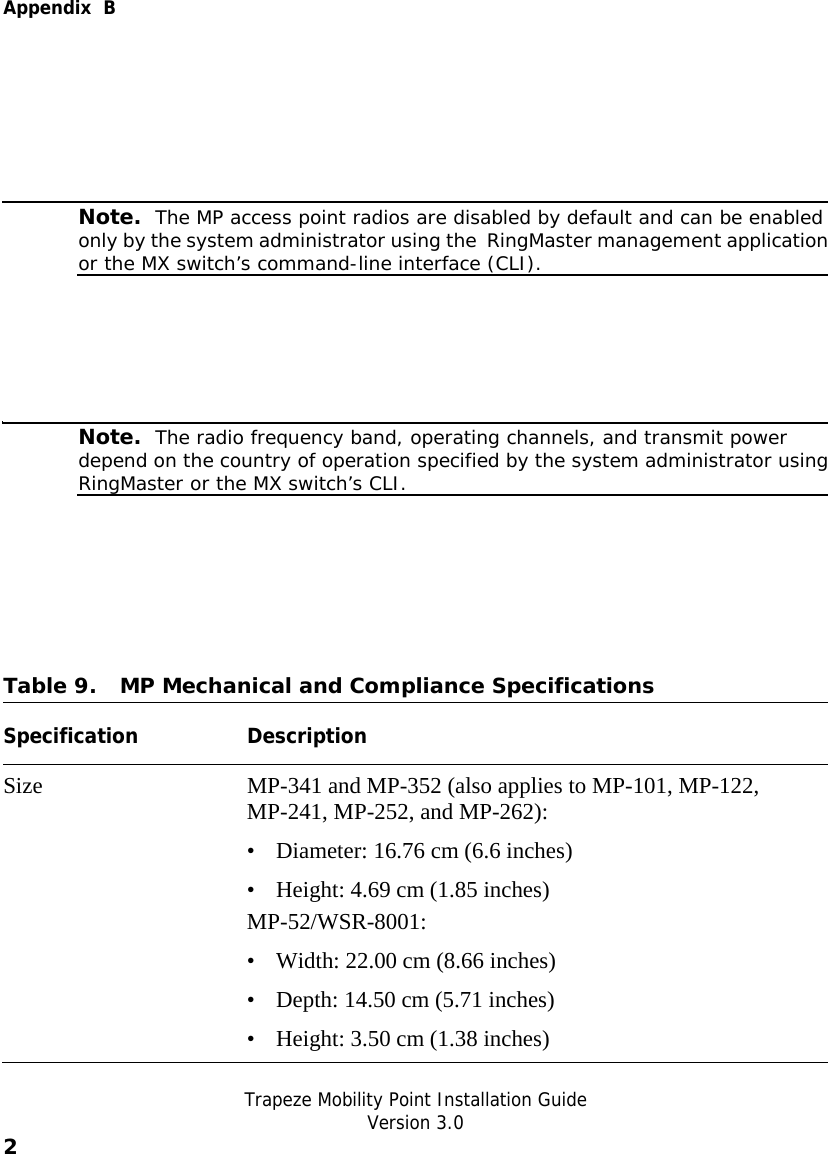  Appendix  B   Trapeze Mobility Point Installation Guide  Version 3.0 2     Note.  The MP access point radios are disabled by default and can be enabled only by the system administrator using the  RingMaster management applicationor the MX switch’s command-line interface (CLI).     Note.  The radio frequency band, operating channels, and transmit power depend on the country of operation specified by the system administrator usingRingMaster or the MX switch’s CLI.  Table 9. MP Mechanical and Compliance Specifications  Specification Description Size  MP-341 and MP-352 (also applies to MP-101, MP-122, MP-241, MP-252, and MP-262): • Diameter: 16.76 cm (6.6 inches) • Height: 4.69 cm (1.85 inches) MP-52/WSR-8001: • Width: 22.00 cm (8.66 inches) • Depth: 14.50 cm (5.71 inches) • Height: 3.50 cm (1.38 inches) 