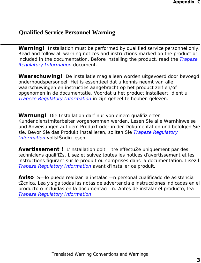   Appendix  C  Translated Warning Conventions and Warnings    3    Qualified Service Personnel Warning  Warning!  Installation must be performed by qualified service personnel only.Read and follow all warning notices and instructions marked on the product or included in the documentation. Before installing the product, read the Trapeze Regulatory Information document. Waarschuwing!  De installatie mag alleen worden uitgevoerd door bevoegd onderhoudspersoneel. Het is essentieel dat u kennis neemt van alle waarschuwingen en instructies aangebracht op het product zelf en/of opgenomen in de documentatie. Voordat u het product installeert, dient u Trapeze Regulatory Information in zijn geheel te hebben gelezen. Warnung!  Die Installation darf nur von einem qualifizierten Kundendienstmitarbeiter vorgenommen werden. Lesen Sie alle Warnhinweise und Anweisungen auf dem Produkt oder in der Dokumentation und befolgen Siesie. Bevor Sie das Produkt installieren, sollten Sie Trapeze Regulatory Information vollstŠndig lesen. Avertissement !   L’installation doit  tre effectuŽe uniquement par des techniciens qualifiŽs. Lisez et suivez toutes les notices d’avertissement et les instructions figurant sur le produit ou comprises dans la documentation. Lisez l Trapeze Regulatory Information avant d’installer ce produit. Aviso  S—lo puede realizar la instalaci—n personal cualificado de asistencia tŽcnica. Lea y siga todas las notas de advertencia e instrucciones indicadas en elproducto o incluidas en la documentaci—n. Antes de instalar el producto, lea Trapeze Regulatory Information.   