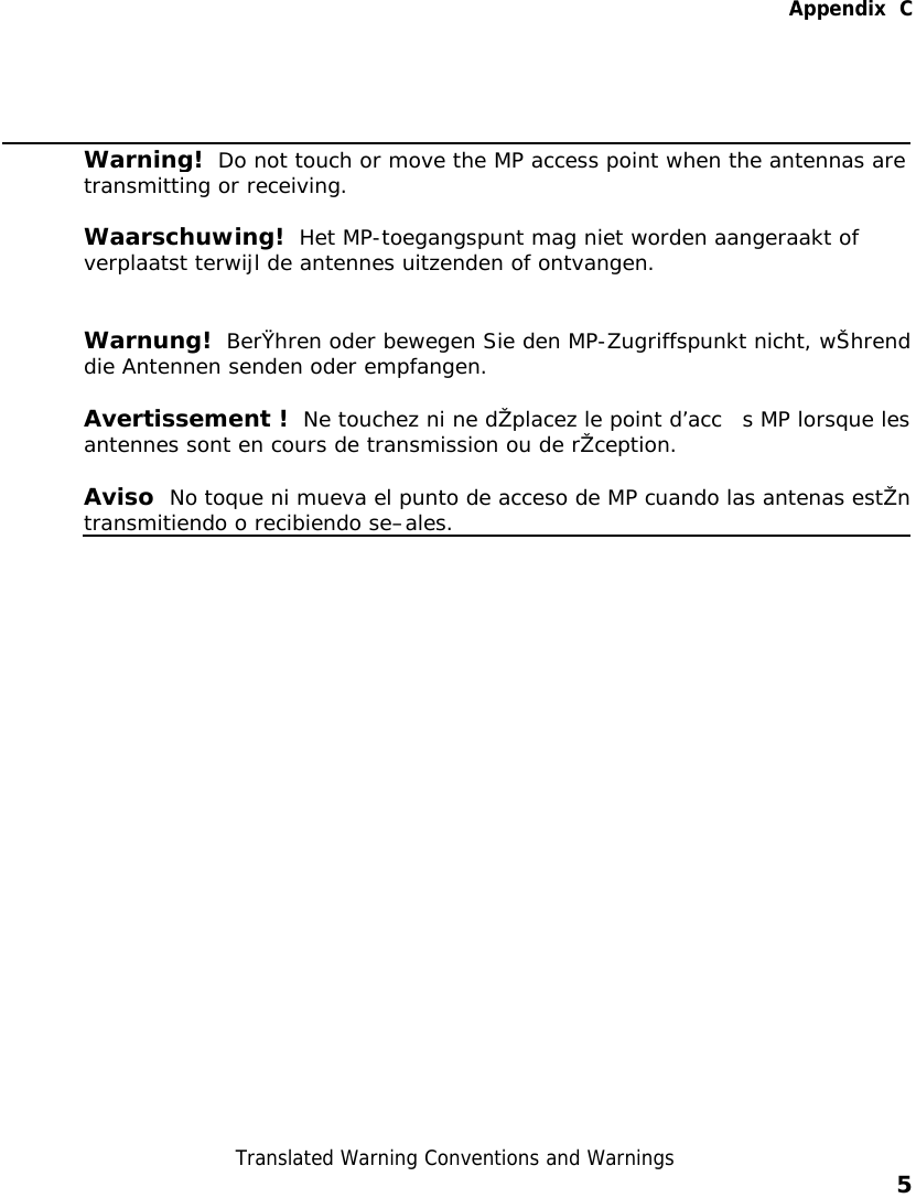   Appendix  C  Translated Warning Conventions and Warnings    5     Warning!  Do not touch or move the MP access point when the antennas are transmitting or receiving. Waarschuwing!  Het MP-toegangspunt mag niet worden aangeraakt of verplaatst terwijl de antennes uitzenden of ontvangen. Warnung!  BerŸhren oder bewegen Sie den MP-Zugriffspunkt nicht, wŠhrenddie Antennen senden oder empfangen. Avertissement !   Ne touchez ni ne dŽplacez le point d’acc s MP lorsque lesantennes sont en cours de transmission ou de rŽception. Aviso  No toque ni mueva el punto de acceso de MP cuando las antenas estŽntransmitiendo o recibiendo se–ales.   