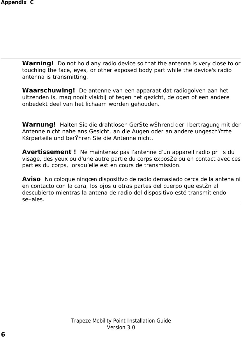  Appendix  C   Trapeze Mobility Point Installation Guide  Version 3.0 6     Warning!  Do not hold any radio device so that the antenna is very close to ortouching the face, eyes, or other exposed body part while the device&apos;s radio antenna is transmitting. Waarschuwing!  De antenne van een apparaat dat radiogolven aan het uitzenden is, mag nooit vlakbij of tegen het gezicht, de ogen of een andere onbedekt deel van het lichaam worden gehouden. Warnung!  Halten Sie die drahtlosen GerŠte wŠhrend der †bertragung mit derAntenne nicht nahe ans Gesicht, an die Augen oder an andere ungeschŸtzte Kšrperteile und berŸhren Sie die Antenne nicht. Avertissement !   Ne maintenez pas l’antenne d’un appareil radio pr s du visage, des yeux ou d’une autre partie du corps exposŽe ou en contact avec cesparties du corps, lorsqu’elle est en cours de transmission. Aviso  No coloque ningœn dispositivo de radio demasiado cerca de la antena nien contacto con la cara, los ojos u otras partes del cuerpo que estŽn al descubierto mientras la antena de radio del dispositivo esté transmitiendo se–ales.   