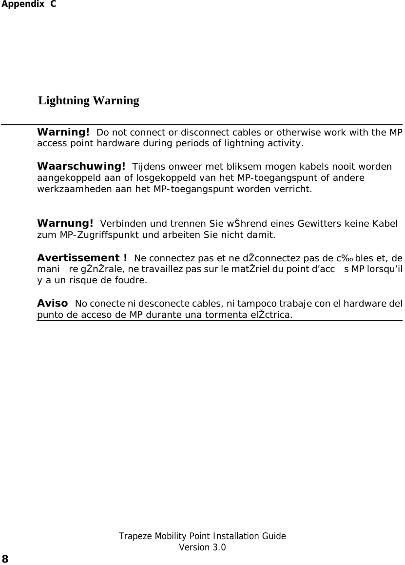  Appendix  C   Trapeze Mobility Point Installation Guide  Version 3.0 8    Lightning Warning  Warning!  Do not connect or disconnect cables or otherwise work with the MPaccess point hardware during periods of lightning activity. Waarschuwing!  Tijdens onweer met bliksem mogen kabels nooit worden aangekoppeld aan of losgekoppeld van het MP-toegangspunt of andere werkzaamheden aan het MP-toegangspunt worden verricht.  Warnung!  Verbinden und trennen Sie wŠhrend eines Gewitters keine Kabel zum MP-Zugriffspunkt und arbeiten Sie nicht damit.  Avertissement !  Ne connectez pas et ne dŽconnectez pas de c‰bles et, demani re gŽnŽrale, ne travaillez pas sur le matŽriel du point d’acc s MP lorsqu’ily a un risque de foudre. Aviso  No conecte ni desconecte cables, ni tampoco trabaje con el hardware delpunto de acceso de MP durante una tormenta elŽctrica.     