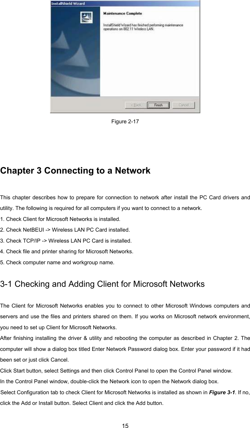 15Figure 2-17Chapter 3 Connecting to a NetworkThis chapter describes how to prepare for connection to network after install the PC Card drivers andutility. The following is required for all computers if you want to connect to a network.1. Check Client for Microsoft Networks is installed.2. Check NetBEUI -&gt; Wireless LAN PC Card installed.3. Check TCP/IP -&gt; Wireless LAN PC Card is installed.4. Check file and printer sharing for Microsoft Networks.5. Check computer name and workgroup name.3-1 Checking and Adding Client for Microsoft NetworksThe Client for Microsoft Networks enables you to connect to other Microsoft Windows computers andservers and use the files and printers shared on them. If you works on Microsoft network environment,you need to set up Client for Microsoft Networks.After finishing installing the driver &amp; utility and rebooting the computer as described in Chapter 2. Thecomputer will show a dialog box titled Enter Network Password dialog box. Enter your password if it hadbeen set or just click Cancel.Click Start button, select Settings and then click Control Panel to open the Control Panel window.In the Control Panel window, double-click the Network icon to open the Network dialog box.Select Configuration tab to check Client for Microsoft Networks is installed as shown in Figure 3-1. If no,click the Add or Install button. Select Client and click the Add button.
