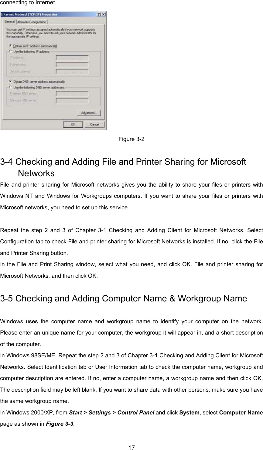 17connecting to Internet.Figure 3-23-4 Checking and Adding File and Printer Sharing for Microsoft NetworksFile and printer sharing for Microsoft networks gives you the ability to share your files or printers withWindows NT and Windows for Workgroups computers. If you want to share your files or printers withMicrosoft networks, you need to set up this service.Repeat the step 2 and 3 of Chapter 3-1 Checking and Adding Client for Microsoft Networks. SelectConfiguration tab to check File and printer sharing for Microsoft Networks is installed. If no, click the Fileand Printer Sharing button.In the File and Print Sharing window, select what you need, and click OK. File and printer sharing forMicrosoft Networks, and then click OK.3-5 Checking and Adding Computer Name &amp; Workgroup NameWindows uses the computer name and workgroup name to identify your computer on the network.Please enter an unique name for your computer, the workgroup it will appear in, and a short descriptionof the computer.In Windows 98SE/ME, Repeat the step 2 and 3 of Chapter 3-1 Checking and Adding Client for MicrosoftNetworks. Select Identification tab or User Information tab to check the computer name, workgroup andcomputer description are entered. If no, enter a computer name, a workgroup name and then click OK.The description field may be left blank. If you want to share data with other persons, make sure you havethe same workgroup name.In Windows 2000/XP, from Start &gt; Settings &gt; Control Panel and click System, select Computer Namepage as shown in Figure 3-3.