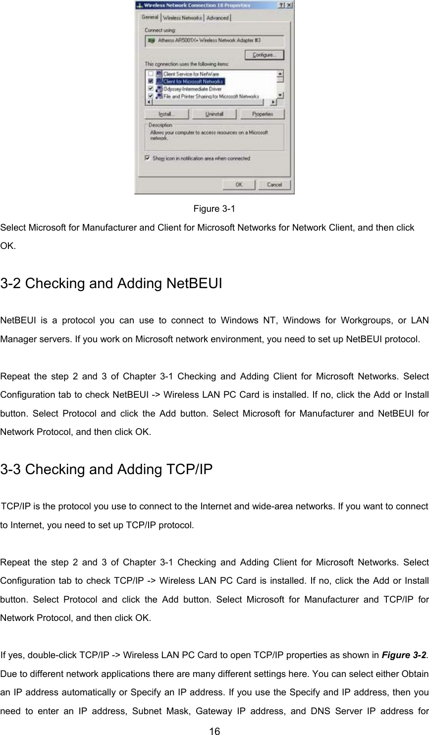 16Figure 3-1Select Microsoft for Manufacturer and Client for Microsoft Networks for Network Client, and then clickOK.3-2 Checking and Adding NetBEUINetBEUI is a protocol you can use to connect to Windows NT, Windows for Workgroups, or LANManager servers. If you work on Microsoft network environment, you need to set up NetBEUI protocol.Repeat the step 2 and 3 of Chapter 3-1 Checking and Adding Client for Microsoft Networks. SelectConfiguration tab to check NetBEUI -&gt; Wireless LAN PC Card is installed. If no, click the Add or Installbutton. Select Protocol and click the Add button. Select Microsoft for Manufacturer and NetBEUI forNetwork Protocol, and then click OK.3-3 Checking and Adding TCP/IPTCP/IP is the protocol you use to connect to the Internet and wide-area networks. If you want to connectto Internet, you need to set up TCP/IP protocol.Repeat the step 2 and 3 of Chapter 3-1 Checking and Adding Client for Microsoft Networks. SelectConfiguration tab to check TCP/IP -&gt; Wireless LAN PC Card is installed. If no, click the Add or Installbutton. Select Protocol and click the Add button. Select Microsoft for Manufacturer and TCP/IP forNetwork Protocol, and then click OK.If yes, double-click TCP/IP -&gt; Wireless LAN PC Card to open TCP/IP properties as shown in Figure 3-2.Due to different network applications there are many different settings here. You can select either Obtainan IP address automatically or Specify an IP address. If you use the Specify and IP address, then youneed to enter an IP address, Subnet Mask, Gateway IP address, and DNS Server IP address for