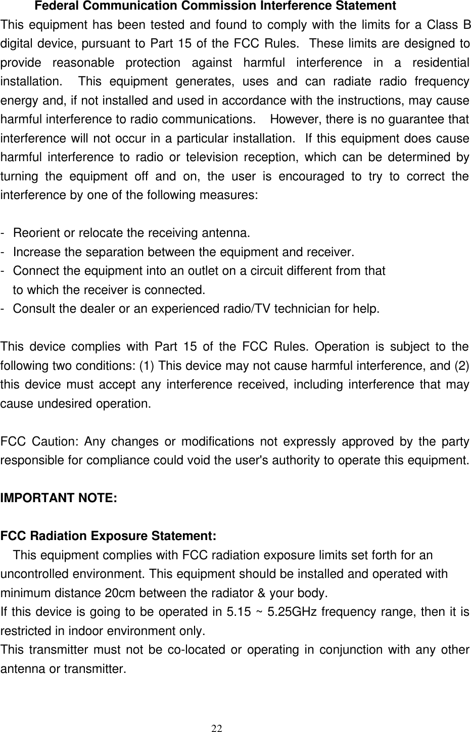 22  Federal Communication Commission Interference Statement This equipment has been tested and found to comply with the limits for a Class Bdigital device, pursuant to Part 15 of the FCC Rules.  These limits are designed toprovide reasonable protection against harmful interference in a residentialinstallation.  This equipment generates, uses and can radiate radio frequencyenergy and, if not installed and used in accordance with the instructions, may causeharmful interference to radio communications.  However, there is no guarantee thatinterference will not occur in a particular installation.  If this equipment does causeharmful interference to radio or television reception, which can be determined byturning the equipment off and on, the user is encouraged to try to correct theinterference by one of the following measures:  -Reorient or relocate the receiving antenna. -Increase the separation between the equipment and receiver. -Connect the equipment into an outlet on a circuit different from that to which the receiver is connected. -Consult the dealer or an experienced radio/TV technician for help.  This device complies with Part 15 of the FCC Rules. Operation is subject to thefollowing two conditions: (1) This device may not cause harmful interference, and (2)this device must accept any interference received, including interference that maycause undesired operation.  FCC Caution: Any changes or modifications not expressly approved by the partyresponsible for compliance could void the user&apos;s authority to operate this equipment.  IMPORTANT NOTE:  FCC Radiation Exposure Statement:  This equipment complies with FCC radiation exposure limits set forth for an         uncontrolled environment. This equipment should be installed and operated withminimum distance 20cm between the radiator &amp; your body. If this device is going to be operated in 5.15 ~ 5.25GHz frequency range, then it isrestricted in indoor environment only. This transmitter must not be co-located or operating in conjunction with any otherantenna or transmitter.