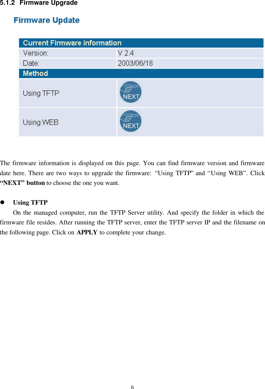 65.1.2 Firmware UpgradeThe firmware information is displayed on this page. You can find firmware version and firmwaredate here. There are two ways to upgrade the firmware: “Using TFTP” and “Using WEB”. Click“NEXT” button to choose the one you want.l Using TFTPOn  the managed computer, run the TFTP Server utility. And specify the folder in which thefirmware file resides. After running the TFTP server, enter the TFTP server IP and the filename onthe following page. Click on APPLY to complete your change.