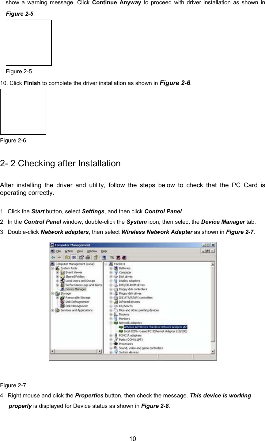        10 show a warning message. Click Continue Anyway to proceed with driver installation as shown inFigure 2-5.  Figure 2-5 10. Click Finish to complete the driver installation as shown in Figure 2-6.  Figure 2-6 2- 2 Checking after Installation After installing the driver and utility, follow the steps below to check that the PC Card isoperating correctly. 1. Click the Start button, select Settings, and then click Control Panel.2. In the Control Panel window, double-click the System icon, then select the Device Manager tab.3. Double-click Network adapters, then select Wireless Network Adapter as shown in Figure 2-7.               Figure 2-74.  Right mouse and click the Properties button, then check the message. This device is working properly is displayed for Device status as shown in Figure 2-8.
