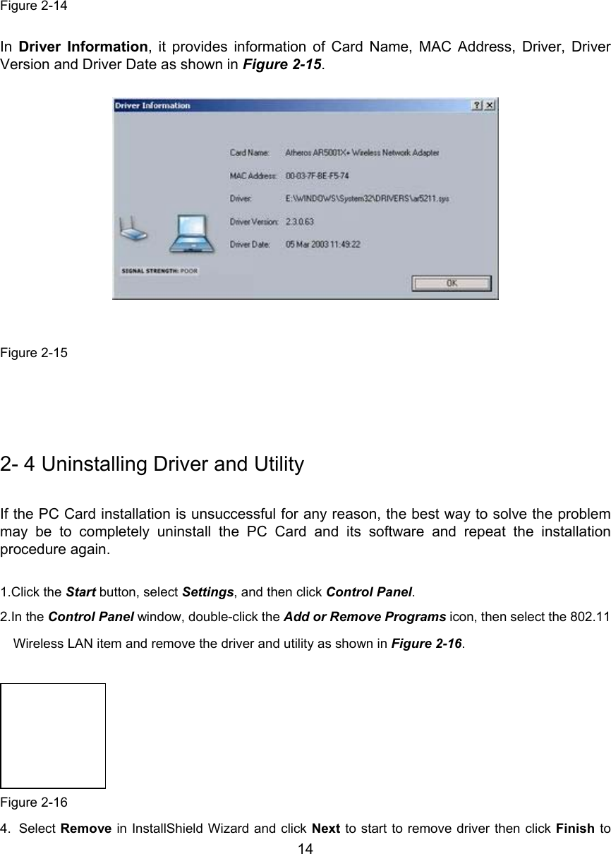        14         Figure 2-14  In  Driver Information, it provides information of Card Name, MAC Address, Driver, DriverVersion and Driver Date as shown in Figure 2-15.              Figure 2-15    2- 4 Uninstalling Driver and Utility If the PC Card installation is unsuccessful for any reason, the best way to solve the problemmay be to completely uninstall the PC Card and its software and repeat the installationprocedure again.  1.Click the Start button, select Settings, and then click Control Panel. 2.In the Control Panel window, double-click the Add or Remove Programs icon, then select the 802.11Wireless LAN item and remove the driver and utility as shown in Figure 2-16.   Figure 2-164. Select Remove in InstallShield Wizard and click Next to start to remove driver then click Finish to