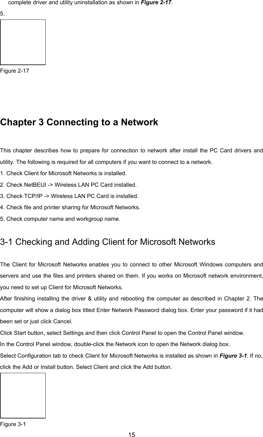        15complete driver and utility uninstallation as shown in Figure 2-17.5.   Figure 2-17   Chapter 3 Connecting to a Network This chapter describes how to prepare for connection to network after install the PC Card drivers andutility. The following is required for all computers if you want to connect to a network. 1. Check Client for Microsoft Networks is installed. 2. Check NetBEUI -&gt; Wireless LAN PC Card installed. 3. Check TCP/IP -&gt; Wireless LAN PC Card is installed. 4. Check file and printer sharing for Microsoft Networks. 5. Check computer name and workgroup name. 3-1 Checking and Adding Client for Microsoft Networks The Client for Microsoft Networks enables you to connect to other Microsoft Windows computers andservers and use the files and printers shared on them. If you works on Microsoft network environment,you need to set up Client for Microsoft Networks. After finishing installing the driver &amp; utility and rebooting the computer as described in Chapter 2. Thecomputer will show a dialog box titled Enter Network Password dialog box. Enter your password if it hadbeen set or just click Cancel. Click Start button, select Settings and then click Control Panel to open the Control Panel window. In the Control Panel window, double-click the Network icon to open the Network dialog box. Select Configuration tab to check Client for Microsoft Networks is installed as shown in Figure 3-1. If no, click the Add or Install button. Select Client and click the Add button.  Figure 3-1