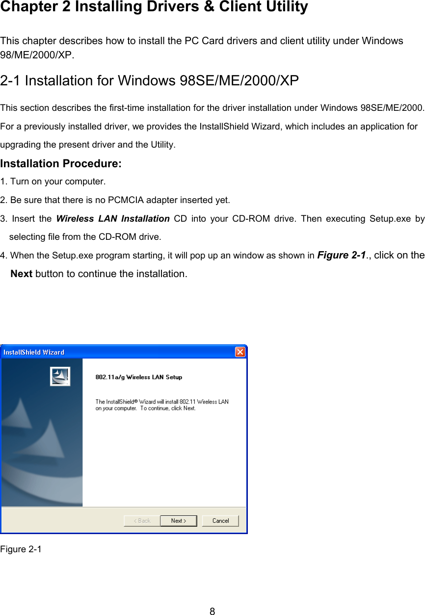        8     Chapter 2 Installing Drivers &amp; Client Utility This chapter describes how to install the PC Card drivers and client utility under Windows 98/ME/2000/XP. 2-1 Installation for Windows 98SE/ME/2000/XP This section describes the first-time installation for the driver installation under Windows 98SE/ME/2000.For a previously installed driver, we provides the InstallShield Wizard, which includes an application for upgrading the present driver and the Utility. Installation Procedure: 1. Turn on your computer. 2. Be sure that there is no PCMCIA adapter inserted yet. 3. Insert the Wireless LAN Installation CD into your CD-ROM drive. Then executing Setup.exe byselecting file from the CD-ROM drive. 4. When the Setup.exe program starting, it will pop up an window as shown in Figure 2-1., click on the Next button to continue the installation.     Figure 2-1  