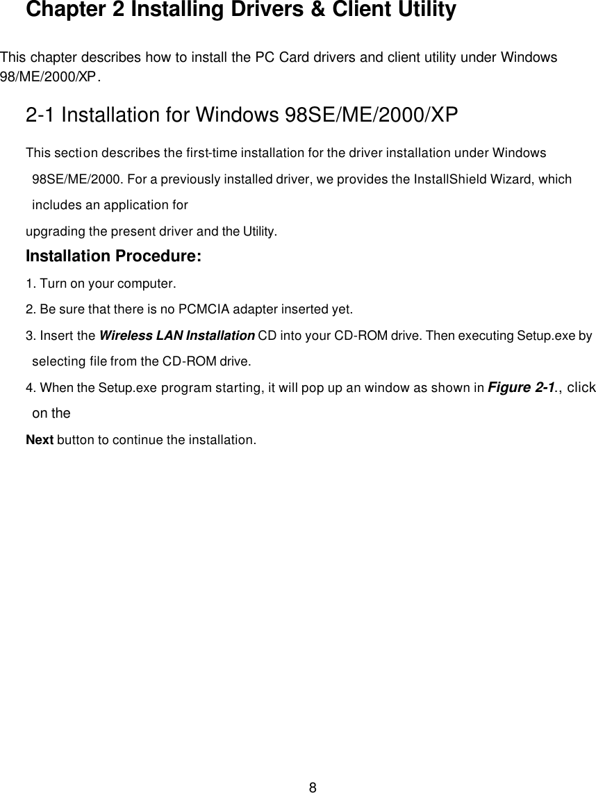       8        Chapter 2 Installing Drivers &amp; Client Utility This chapter describes how to install the PC Card drivers and client utility under Windows   98/ME/2000/XP. 2-1 Installation for Windows 98SE/ME/2000/XP This section describes the first-time installation for the driver installation under Windows 98SE/ME/2000. For a previously installed driver, we provides the InstallShield Wizard, which includes an application for   upgrading the present driver and the Utility. Installation Procedure: 1. Turn on your computer. 2. Be sure that there is no PCMCIA adapter inserted yet. 3. Insert the Wireless LAN Installation CD into your CD-ROM drive. Then executing Setup.exe by selecting file from the CD-ROM drive. 4. When the Setup.exe program starting, it will pop up an window as shown in Figure 2-1., click on the   Next button to continue the installation.    