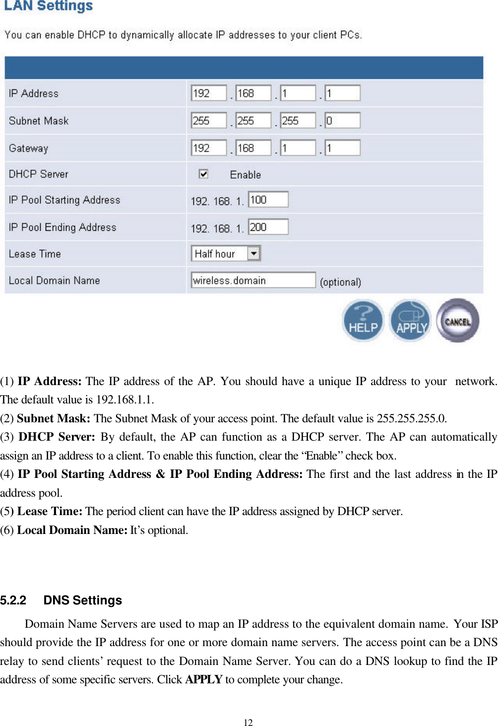  12  (1) IP Address: The IP address of the AP. You should have a unique IP address to your  network. The default value is 192.168.1.1. (2) Subnet Mask: The Subnet Mask of your access point. The default value is 255.255.255.0. (3) DHCP Server: By default, the AP can function as a DHCP server. The AP can automatically assign an IP address to a client. To enable this function, clear the “Enable” check box. (4) IP Pool Starting Address &amp; IP Pool Ending Address: The first and the last address in the IP address pool. (5) Lease Time: The period client can have the IP address assigned by DHCP server. (6) Local Domain Name: It’s optional.    5.2.2    DNS Settings Domain Name Servers are used to map an IP address to the equivalent domain name. Your ISP should provide the IP address for one or more domain name servers. The access point can be a DNS relay to send clients’ request to the Domain Name Server. You can do a DNS lookup to find the IP address of some specific servers. Click APPLY to complete your change.  