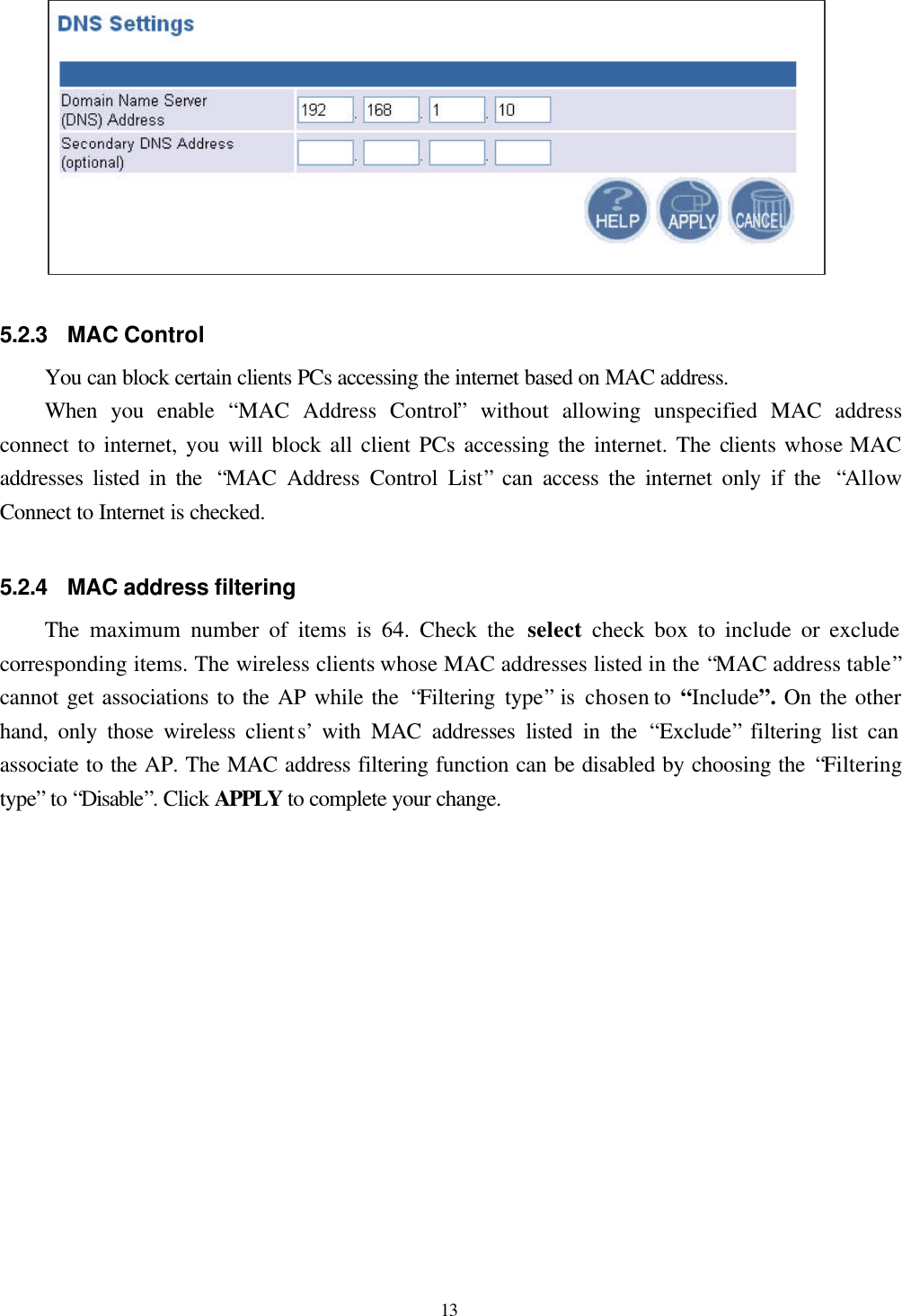  13  5.2.3 MAC Control You can block certain clients PCs accessing the internet based on MAC address. When you enable  “MAC Address Control” without allowing unspecified MAC address connect to internet, you will block all client PCs accessing the internet. The clients whose MAC addresses listed in the  “MAC Address Control List” can access the internet only if the  “Allow Connect to Internet is checked.    5.2.4 MAC address filtering The maximum number of items is 64. Check the select  check box to include or exclude corresponding items. The wireless clients whose MAC addresses listed in the “MAC address table” cannot get associations to the AP while the  “Filtering type” is chosen to “Include”. On the other hand, only those wireless clients’ with MAC addresses listed in the  “Exclude” filtering list can associate to the AP. The MAC address filtering function can be disabled by choosing the “Filtering type” to “Disable”. Click APPLY to complete your change.  