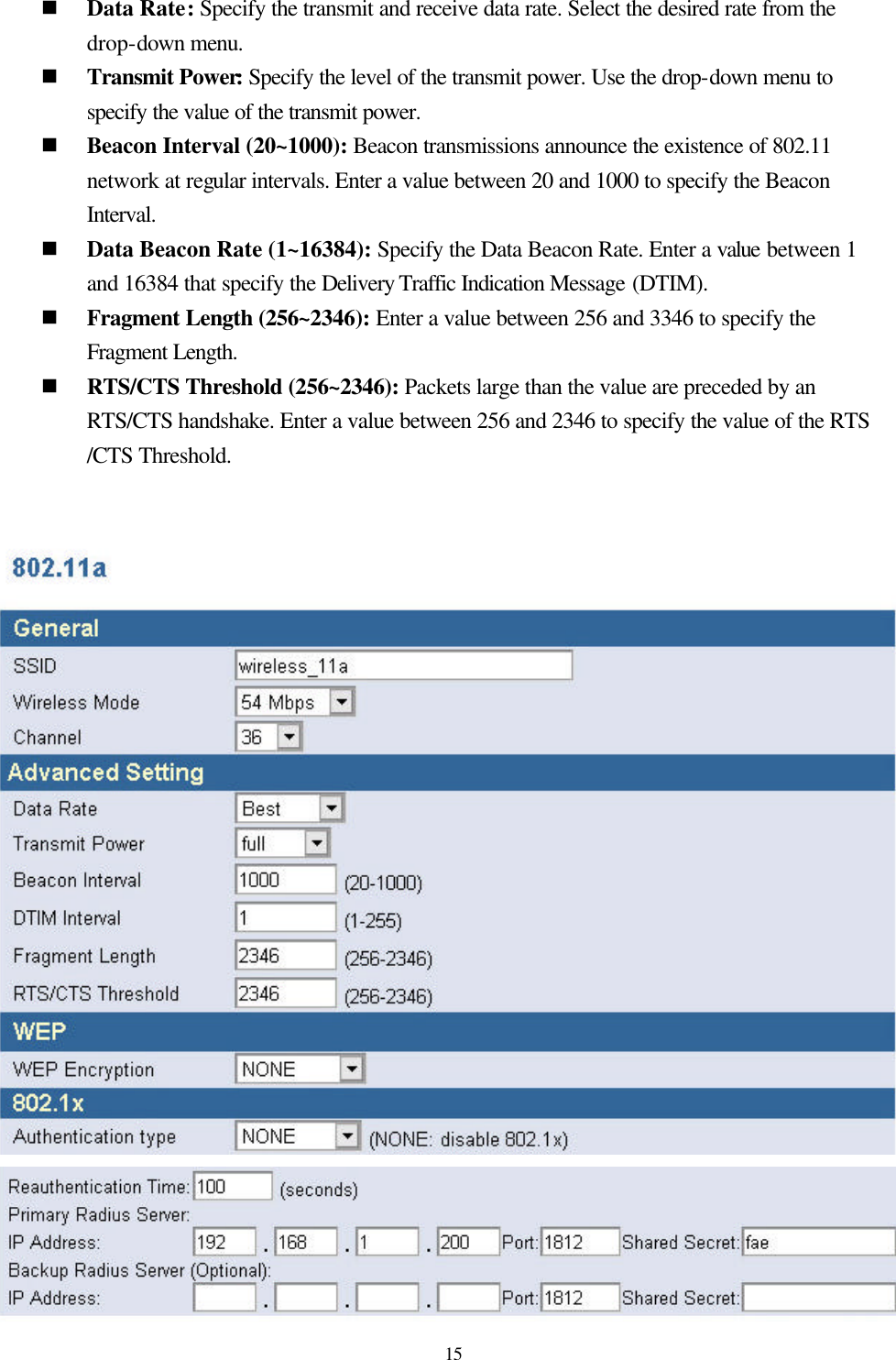  15 n Data Rate: Specify the transmit and receive data rate. Select the desired rate from the drop-down menu.   n Transmit Power: Specify the level of the transmit power. Use the drop-down menu to specify the value of the transmit power. n Beacon Interval (20~1000): Beacon transmissions announce the existence of 802.11 network at regular intervals. Enter a value between 20 and 1000 to specify the Beacon Interval. n Data Beacon Rate (1~16384): Specify the Data Beacon Rate. Enter a value between 1 and 16384 that specify the Delivery Traffic Indication Message (DTIM). n Fragment Length (256~2346): Enter a value between 256 and 3346 to specify the Fragment Length. n RTS/CTS Threshold (256~2346): Packets large than the value are preceded by an RTS/CTS handshake. Enter a value between 256 and 2346 to specify the value of the RTS /CTS Threshold.    