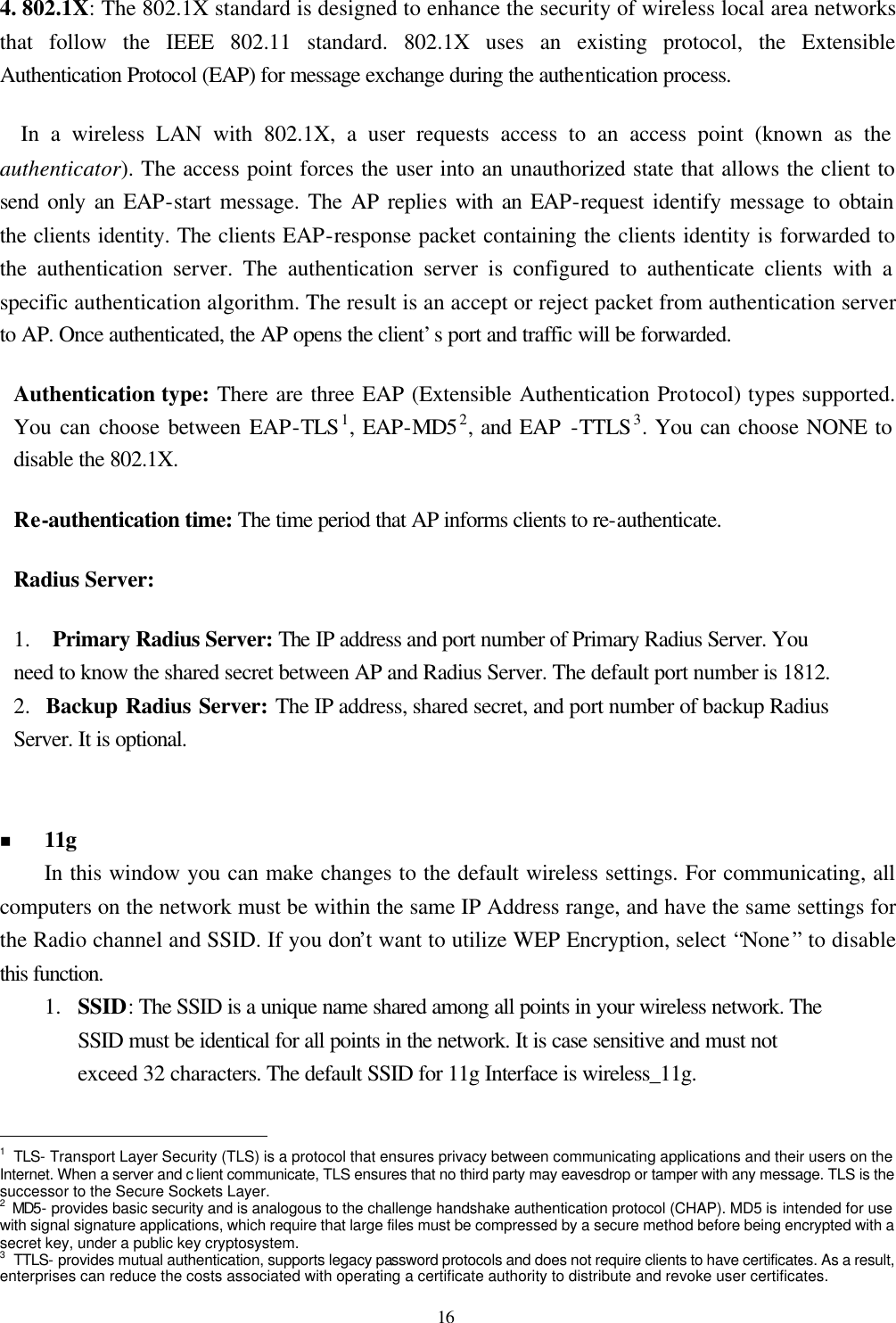  16 4. 802.1X:  The 802.1X standard is designed to enhance the security of wireless local area networks that follow the IEEE 802.11 standard. 802.1X uses an existing protocol, the Extensible Authentication Protocol (EAP) for message exchange during the authentication process.     In a wireless LAN with 802.1X, a user requests access to an access point (known as the authenticator). The access point forces the user into an unauthorized state that allows the client to send only an EAP-start message. The AP replies with an EAP-request identify message to obtain the clients identity. The clients EAP-response packet containing the clients identity is forwarded to the authentication server. The authentication server is configured to authenticate clients with a specific authentication algorithm. The result is an accept or reject packet from authentication server to AP. Once authenticated, the AP opens the client’s port and traffic will be forwarded. Authentication type: There are three EAP (Extensible Authentication Protocol) types supported. You can choose between EAP-TLS1, EAP-MD52, and EAP -TTLS3. You can choose NONE to disable the 802.1X. Re-authentication time: The time period that AP informs clients to re-authenticate. Radius Server:   1.  Primary Radius Server: The IP address and port number of Primary Radius Server. You need to know the shared secret between AP and Radius Server. The default port number is 1812. 2.  Backup Radius Server: The IP address, shared secret, and port number of backup Radius Server. It is optional.   n 11g   In this window you can make changes to the default wireless settings. For communicating, all computers on the network must be within the same IP Address range, and have the same settings for the Radio channel and SSID. If you don’t want to utilize WEP Encryption, select “None” to disable this function. 1.  SSID: The SSID is a unique name shared among all points in your wireless network. The SSID must be identical for all points in the network. It is case sensitive and must not exceed 32 characters. The default SSID for 11g Interface is wireless_11g.                                                  1 TLS- Transport Layer Security (TLS) is a protocol that ensures privacy between communicating applications and their users on the Internet. When a server and c lient communicate, TLS ensures that no third party may eavesdrop or tamper with any message. TLS is the successor to the Secure Sockets Layer. 2 MD5- provides basic security and is analogous to the challenge handshake authentication protocol (CHAP). MD5 is intended for use with signal signature applications, which require that large files must be compressed by a secure method before being encrypted with a secret key, under a public key cryptosystem. 3 TTLS- provides mutual authentication, supports legacy password protocols and does not require clients to have certificates. As a result, enterprises can reduce the costs associated with operating a certificate authority to distribute and revoke user certificates.   