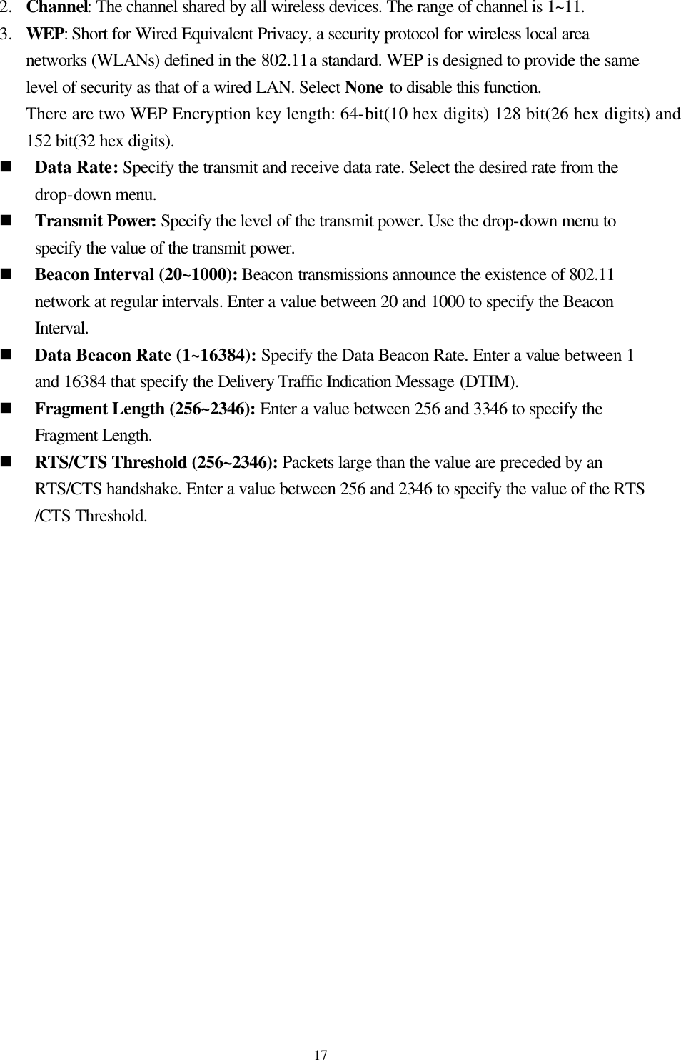  17 2.  Channel: The channel shared by all wireless devices. The range of channel is 1~11. 3.  WEP: Short for Wired Equivalent Privacy, a security protocol for wireless local area networks (WLANs) defined in the 802.11a standard. WEP is designed to provide the same level of security as that of a wired LAN. Select None to disable this function. There are two WEP Encryption key length: 64-bit(10 hex digits) 128 bit(26 hex digits) and 152 bit(32 hex digits). n Data Rate: Specify the transmit and receive data rate. Select the desired rate from the drop-down menu.   n Transmit Power: Specify the level of the transmit power. Use the drop-down menu to specify the value of the transmit power. n Beacon Interval (20~1000): Beacon transmissions announce the existence of 802.11 network at regular intervals. Enter a value between 20 and 1000 to specify the Beacon Interval. n Data Beacon Rate (1~16384): Specify the Data Beacon Rate. Enter a value between 1 and 16384 that specify the Delivery Traffic Indication Message (DTIM). n Fragment Length (256~2346): Enter a value between 256 and 3346 to specify the Fragment Length. n RTS/CTS Threshold (256~2346): Packets large than the value are preceded by an RTS/CTS handshake. Enter a value between 256 and 2346 to specify the value of the RTS /CTS Threshold.  