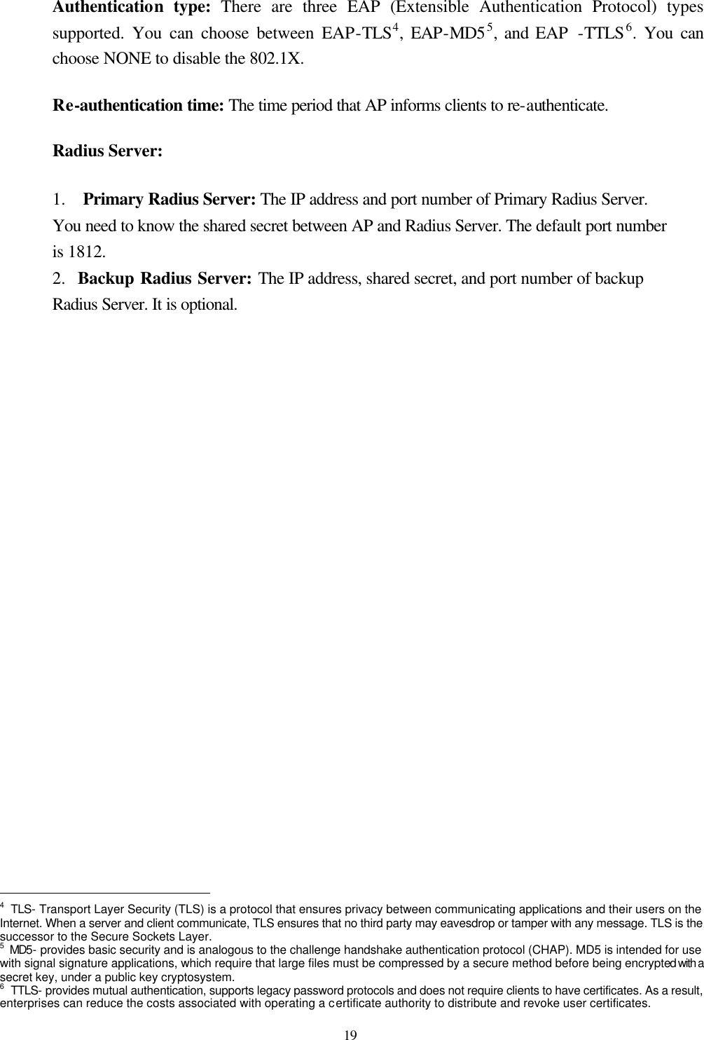  19 Authentication type: There are three EAP (Extensible Authentication Protocol) types supported. You can choose between EAP-TLS4, EAP-MD55, and EAP  -TTLS6. You can choose NONE to disable the 802.1X. Re-authentication time: The time period that AP informs clients to re-authenticate. Radius Server:   1.  Primary Radius Server: The IP address and port number of Primary Radius Server. You need to know the shared secret between AP and Radius Server. The default port number is 1812. 2.  Backup Radius Server: The IP address, shared secret, and port number of backup Radius Server. It is optional.                                                    4 TLS- Transport Layer Security (TLS) is a protocol that ensures privacy between communicating applications and their users on the Internet. When a server and client communicate, TLS ensures that no third party may eavesdrop or tamper with any message. TLS is the successor to the Secure Sockets Layer. 5 MD5- provides basic security and is analogous to the challenge handshake authentication protocol (CHAP). MD5 is intended for use with signal signature applications, which require that large files must be compressed by a secure method before being encrypted with a secret key, under a public key cryptosystem. 6 TTLS- provides mutual authentication, supports legacy password protocols and does not require clients to have certificates. As a result, enterprises can reduce the costs associated with operating a certificate authority to distribute and revoke user certificates.   