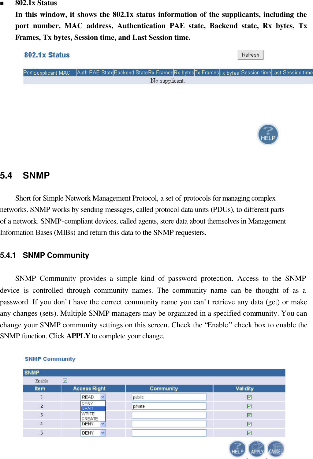  20 n 802.1x Status In this window, it shows the 802.1x status information of the supplicants, including the port number, MAC address, Authentication PAE state, Backend state, Rx bytes, Tx Frames, Tx bytes, Session time, and Last Session time.  5.4 SNMP Short for Simple Network Management Protocol, a set of protocols for managing complex networks. SNMP works by sending messages, called protocol data units (PDUs), to different parts of a network. SNMP-compliant devices, called agents, store data about themselves in Management Information Bases (MIBs) and return this data to the SNMP requesters.  5.4.1 SNMP Community SNMP Community provides a simple kind of password protection. Access to the SNMP device  is controlled through community names. The community name can be thought of as a password. If you don’t have the correct community name you can’t retrieve any data (get) or make any changes (sets). Multiple SNMP managers may be organized in a specified community. You can change your SNMP community settings on this screen. Check the “Enable” check box to enable the SNMP function. Click APPLY to complete your change. 