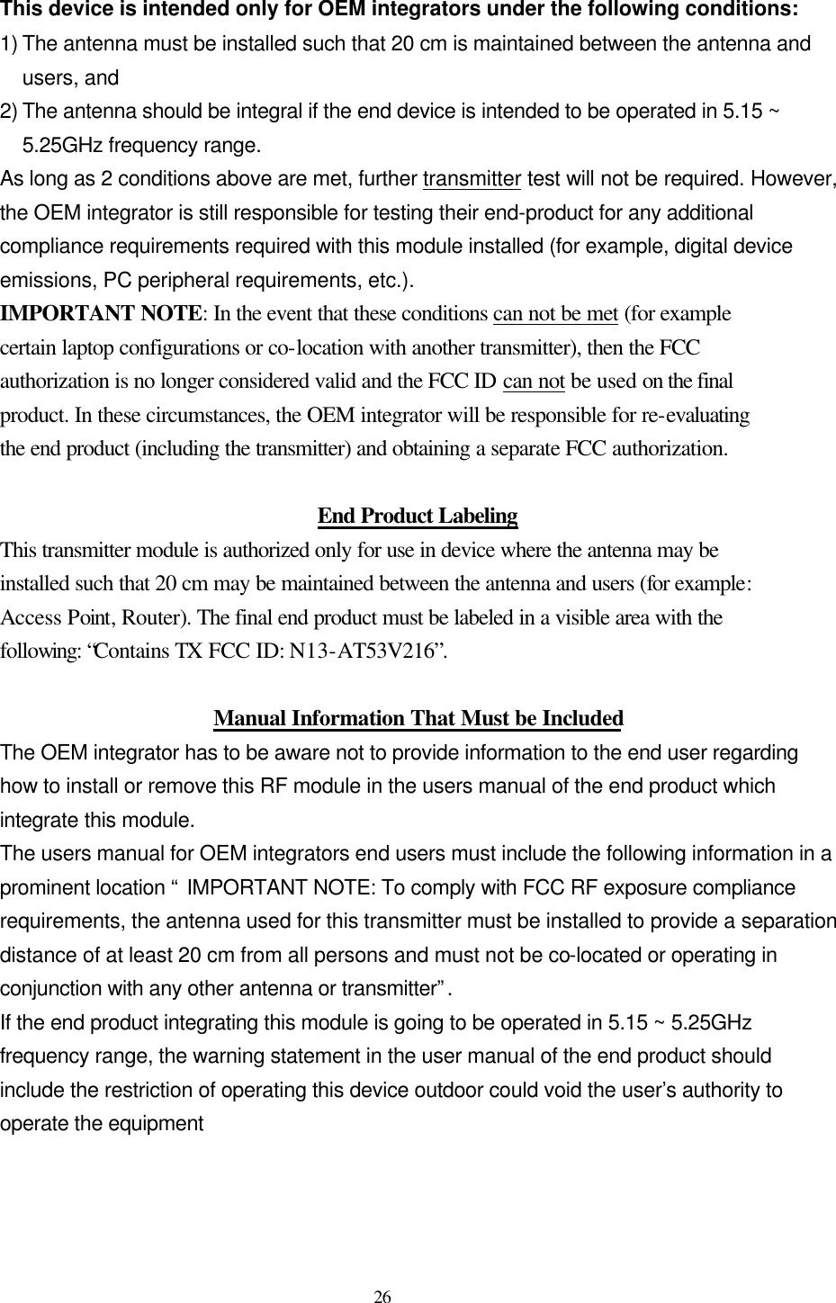  26  This device is intended only for OEM integrators under the following conditions: 1) The antenna must be installed such that 20 cm is maintained between the antenna and users, and   2) The antenna should be integral if the end device is intended to be operated in 5.15 ~ 5.25GHz frequency range. As long as 2 conditions above are met, further transmitter test will not be required. However, the OEM integrator is still responsible for testing their end-product for any additional compliance requirements required with this module installed (for example, digital device emissions, PC peripheral requirements, etc.). IMPORTANT NOTE: In the event that these conditions can not be met (for example certain laptop configurations or co-location with another transmitter), then the FCC authorization is no longer considered valid and the FCC ID can not be used on the final product. In these circumstances, the OEM integrator will be responsible for re-evaluating the end product (including the transmitter) and obtaining a separate FCC authorization.  End Product Labeling This transmitter module is authorized only for use in device where the antenna may be installed such that 20 cm may be maintained between the antenna and users (for example: Access Point, Router). The final end product must be labeled in a visible area with the following: “Contains TX FCC ID: N13-AT53V216”.  Manual Information That Must be Included The OEM integrator has to be aware not to provide information to the end user regarding how to install or remove this RF module in the users manual of the end product which integrate this module. The users manual for OEM integrators end users must include the following information in a prominent location “ IMPORTANT NOTE: To comply with FCC RF exposure compliance requirements, the antenna used for this transmitter must be installed to provide a separation distance of at least 20 cm from all persons and must not be co-located or operating in conjunction with any other antenna or transmitter”. If the end product integrating this module is going to be operated in 5.15 ~ 5.25GHz frequency range, the warning statement in the user manual of the end product should include the restriction of operating this device outdoor could void the user’s authority to operate the equipment   