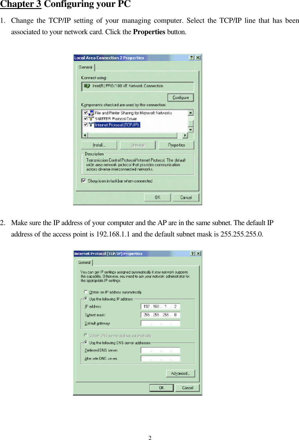  2Chapter 3 Configuring your PC 1.  Change the TCP/IP setting of your managing computer. Select the TCP/IP line that has been associated to your network card. Click the Properties button.   2.  Make sure the IP address of your computer and the AP are in the same subnet. The default IP address of the access point is 192.168.1.1 and the default subnet mask is 255.255.255.0.   